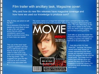 Film trailer with ancillary task, Magazine cover: Why and how do new film releases have magazine coverage and how have we used our knowledge to produce ours? Why do they use actors to sell the film? This is because of the fact that people are more likely to want to see a film with known actors that are either considered a good actor linked to previous known films or have mass sex appeal. This use of the word ‘back’ suggests repetition and that he is a well known star and that he must be good in order to make such a big deal over someone's return to the big screen. This suggests how good the film must be for such a known actor to be associated with it. The actors name is in a large font and bright red in contrast to the rest of the page showing he is the most important  thing in this magazine demonstrating his higher  value. The only other thing on the page which relates to this is the word win which could suggest him and his films winning persona. ‘ Josh tells us’ gives the reader the impression that this idolised person is telling us gossip and makes us feel luck to be personally told THIS RELATES TO THE TRAILER....because  the actors names have been shown on screen representing that these people are important showing a direct link between the film and the social world. The image that the actors have willingly gone and spread the word about the film suggests to potential viewers it is something worth spreading the word about. 