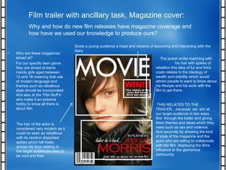 Film trailer with ancillary task, Magazine cover: Why and how do new film releases have magazine coverage and how have we used our knowledge to produce ours? THIS RELATES TO THE TRAILER....because  we  aim at our target audience in two ways. first  through the trailer and giving them themes and ideas which they need such as sex and violence. And secondly by showing the kind of style of the magazine and the actor who are willing to collaborate with the film  displaying the films influence to the glamorous community  Who are these magazines aimed at? For our specific teen genre they are aimed at teens mainly girls aged between 13 and 18 meaning that use of modern language and themes such as rebellious style should be incorporated. And also at the ‘Film Buff’s’ who make it an extreme hobby to know all there is about film. The hair of the actor is considered very modern as it could be seen as rebellious with its random disjointed spikes which fall freely across his face relating to the target audiences need to be cool and free. Gives a young audience a hope and dreams of becoming and interacting with the stars  The jacket whilst matching with  his hair with spikes of rebellion this idea of fur and thick coats relates to the ideology of wealth and stability which would attract people to want to know about his lifestyle and his work with the film to get there. 