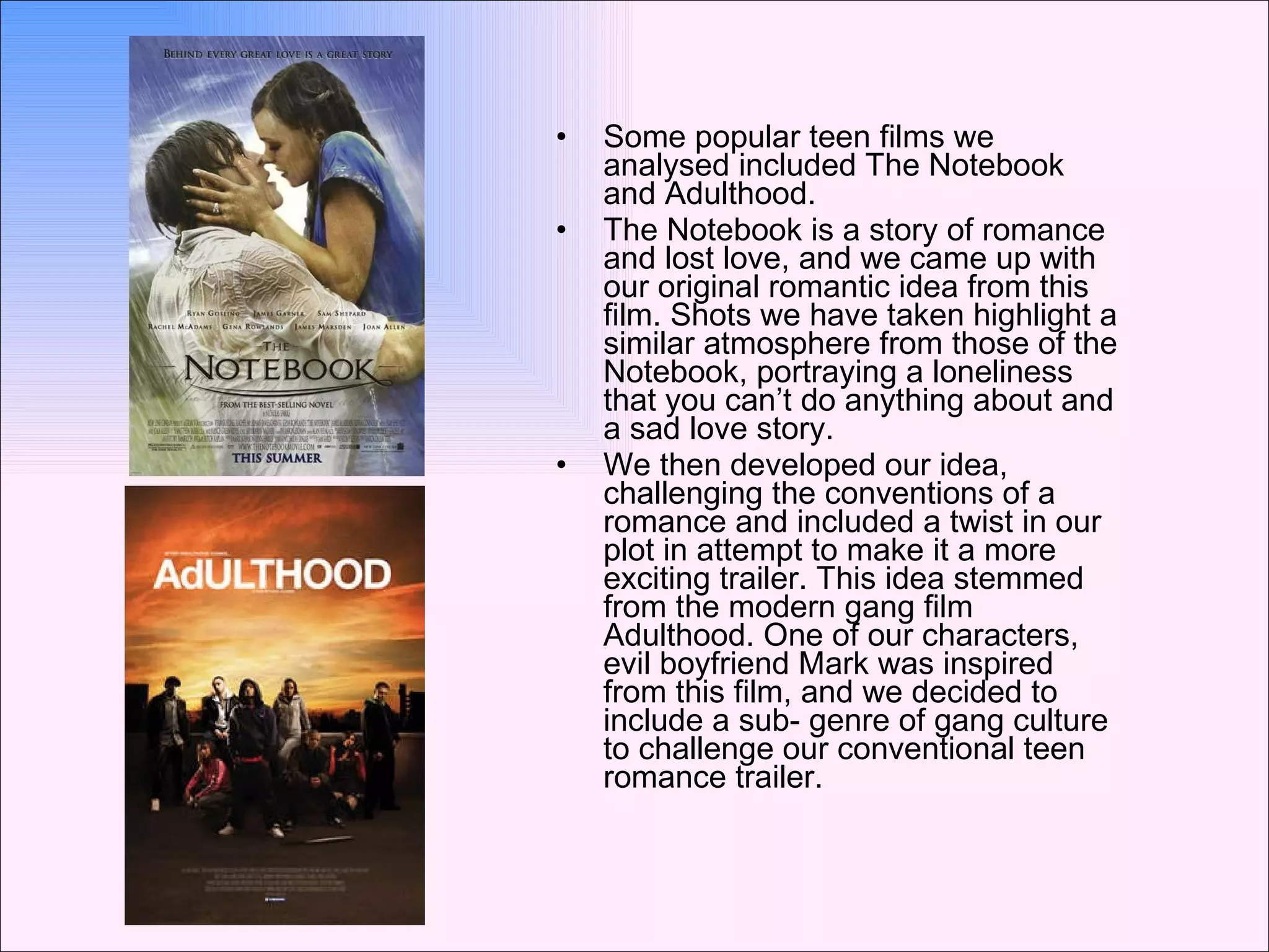 Some popular teen films we analysed included The Notebook and Adulthood. The Notebook is a story of romance and lost love, and we came up with our original romantic idea from this film. Shots we have taken highlight a similar atmosphere from those of the Notebook, portraying a loneliness that you can’t do anything about and a sad love story. We then developed our idea, challenging the conventions of a romance and included a twist in our plot in attempt to make it a more exciting trailer. This idea stemmed from the modern gang film Adulthood. One of our characters, evil boyfriend Mark was inspired from this film, and we decided to include a sub- genre of gang culture to challenge our conventional teen romance trailer.  
