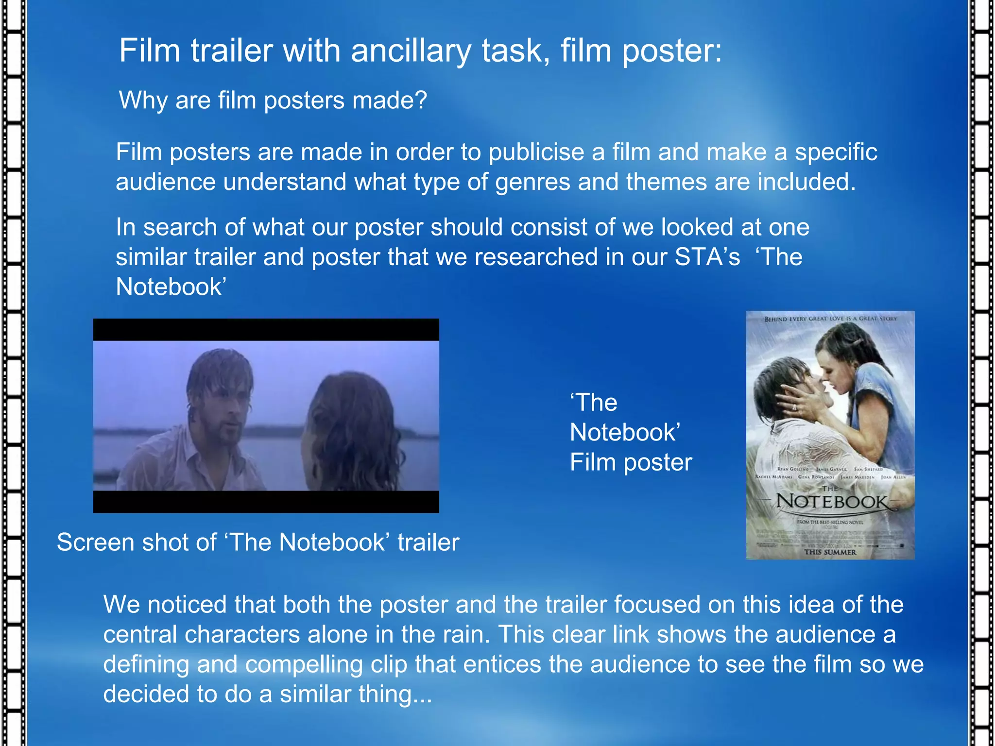 Film trailer with ancillary task, film poster: Why are film posters made? Film posters are made in order to publicise a film and make a specific audience understand what type of genres and themes are included.  In search of what our poster should consist of we looked at one similar trailer and poster that we researched in our STA’s  ‘The Notebook’ Screen shot of ‘The Notebook’ trailer ‘ The Notebook’ Film poster We noticed that both the poster and the trailer focused on this idea of the central characters alone in the rain. This clear link shows the audience a defining and compelling clip that entices the audience to see the film so we decided to do a similar thing...  