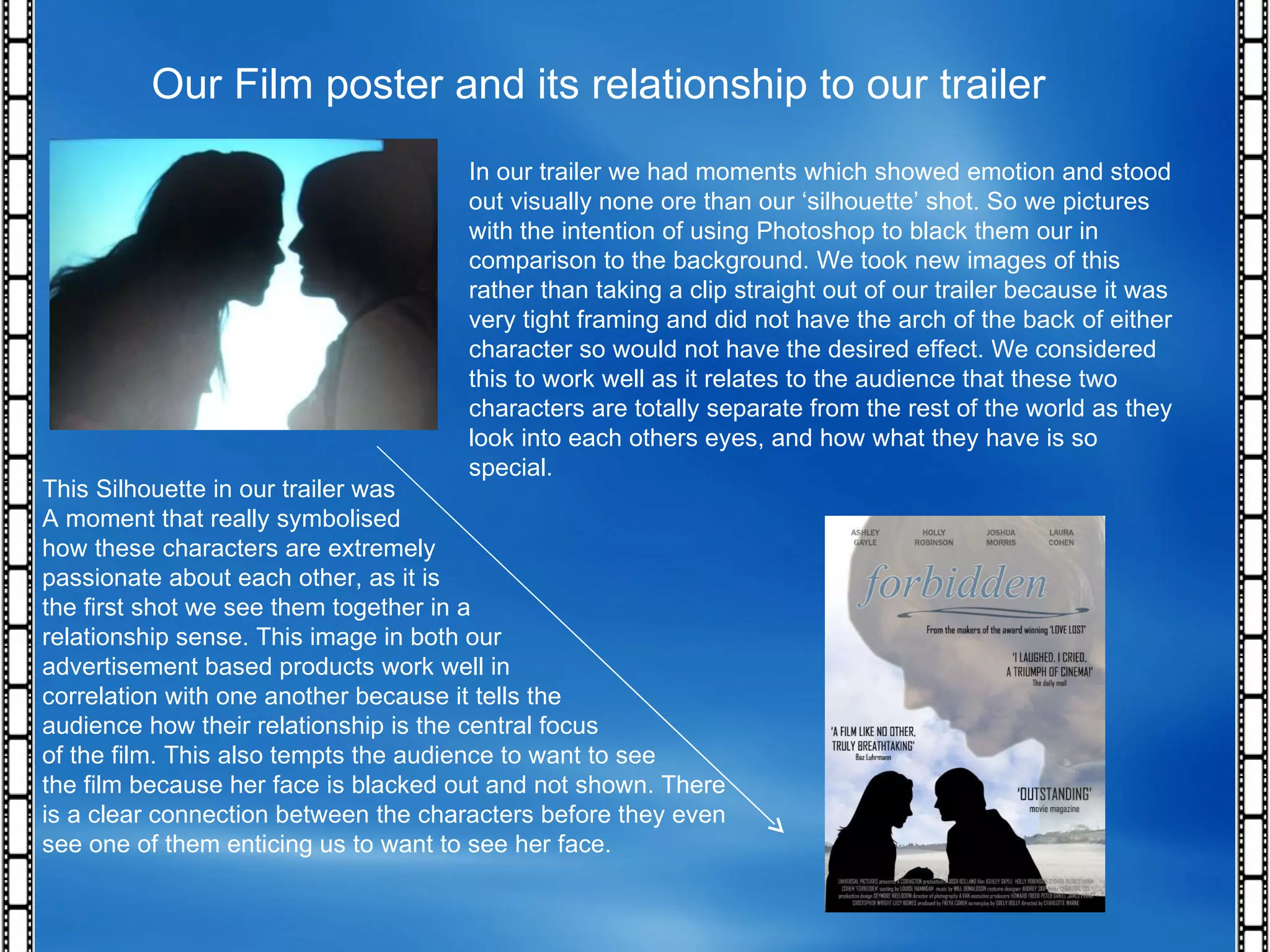 Our Film poster and its relationship to our trailer In our trailer we had moments which showed emotion and stood out visually none ore than our ‘silhouette’ shot. So we pictures with the intention of using Photoshop to black them our in comparison to the background. We took new images of this rather than taking a clip straight out of our trailer because it was very tight framing and did not have the arch of the back of either character so would not have the desired effect. We considered this to work well as it relates to the audience that these two characters are totally separate from the rest of the world as they look into each others eyes, and how what they have is so special. This Silhouette in our trailer was  A moment that really symbolised  how these characters are extremely  passionate about each other, as it is  the first shot we see them together in a  relationship sense. This image in both our  advertisement based products work well in  correlation with one another because it tells the  audience how their relationship is the central focus of the film. This also tempts the audience to want to see  the film because her face is blacked out and not shown. There is a clear connection between the characters before they even see one of them enticing us to want to see her face.  