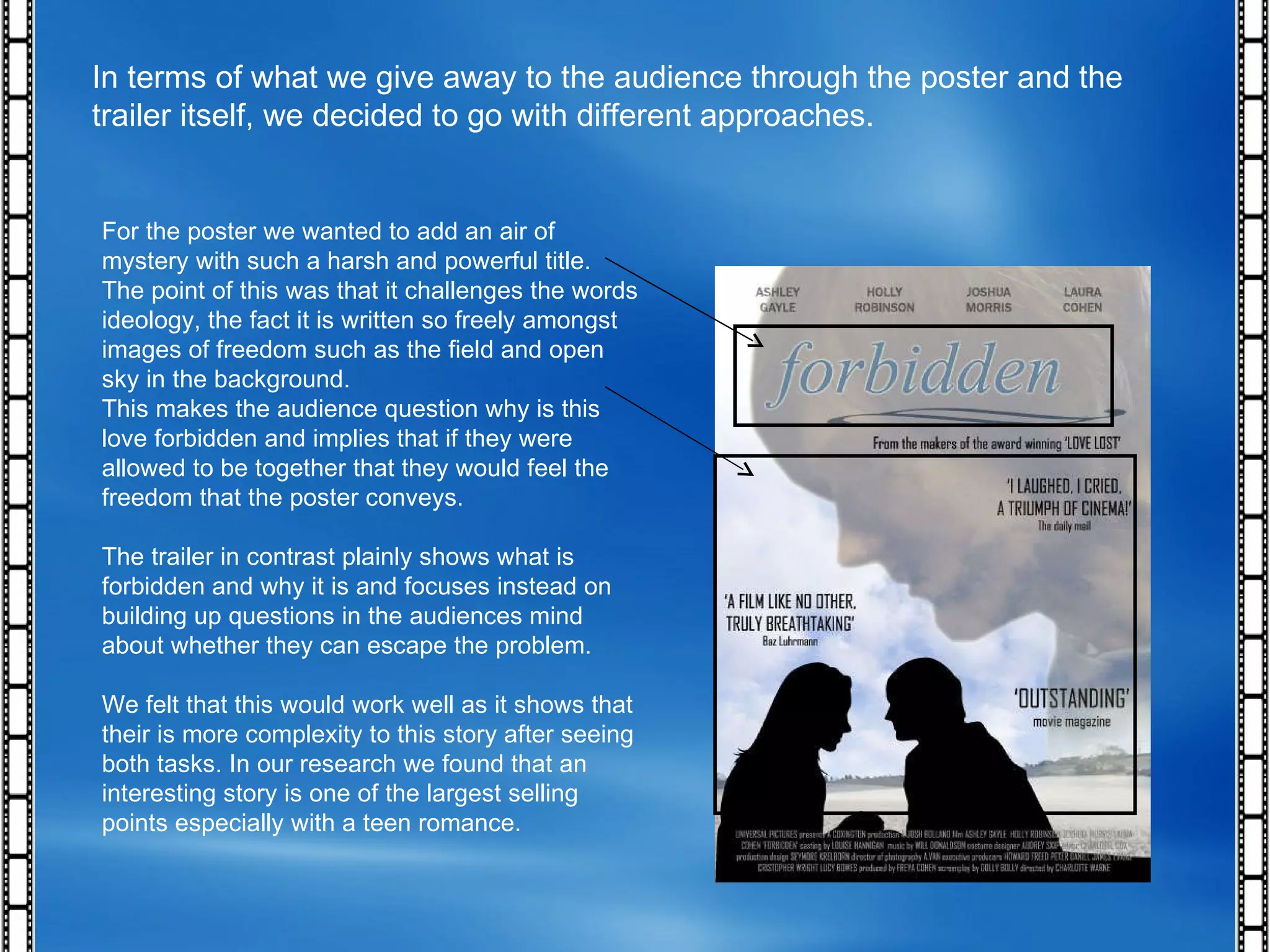 In terms of what we give away to the audience through the poster and the trailer itself, we decided to go with different approaches. For the poster we wanted to add an air of mystery with such a harsh and powerful title. The point of this was that it challenges the words ideology, the fact it is written so freely amongst images of freedom such as the field and open sky in the background. This makes the audience question why is this love forbidden and implies that if they were allowed to be together that they would feel the freedom that the poster conveys. The trailer in contrast plainly shows what is forbidden and why it is and focuses instead on building up questions in the audiences mind about whether they can escape the problem. We felt that this would work well as it shows that their is more complexity to this story after seeing both tasks. In our research we found that an interesting story is one of the largest selling points especially with a teen romance. 