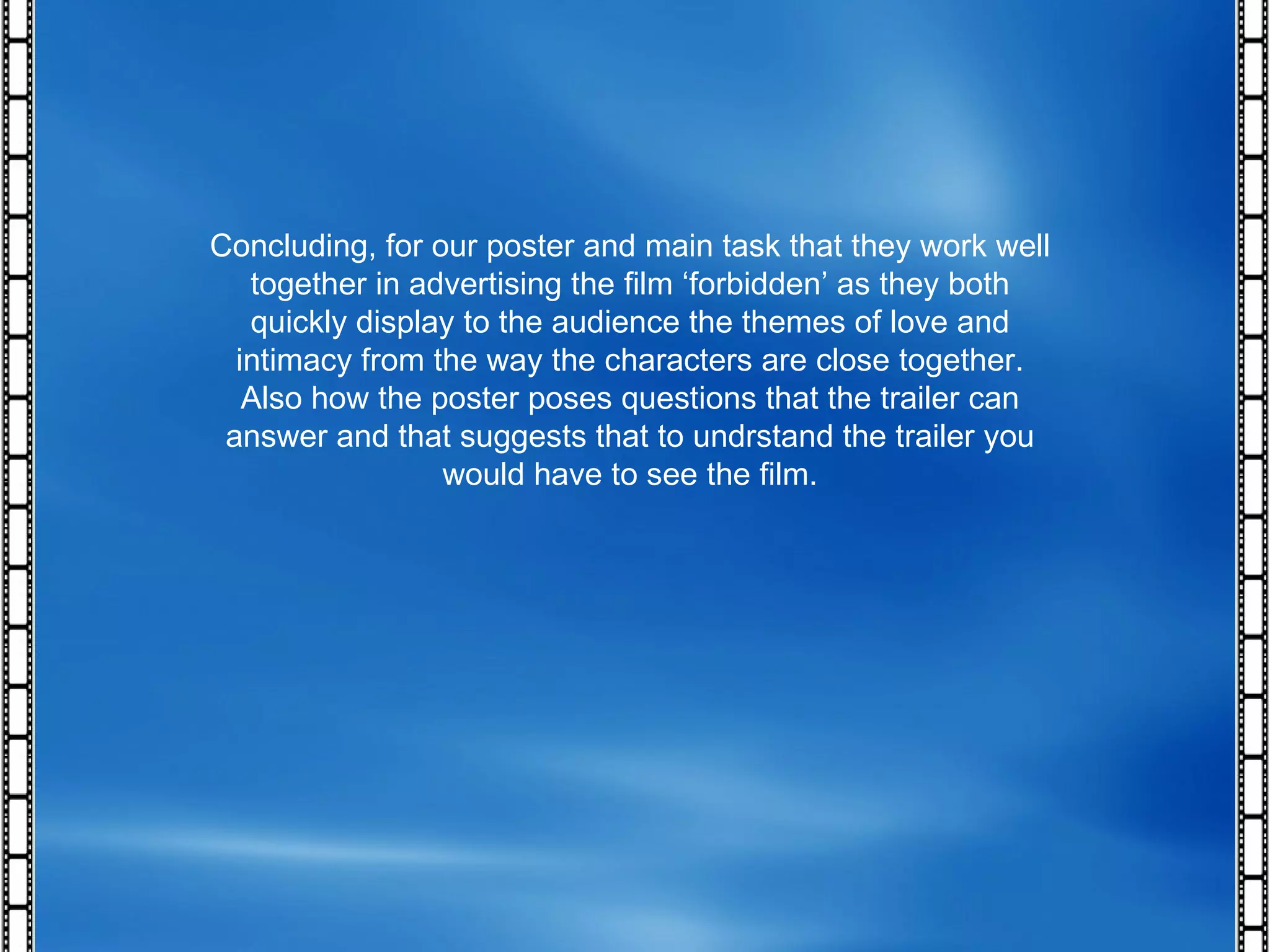 Concluding, for our poster and main task that they work well together in advertising the film ‘forbidden’ as they both quickly display to the audience the themes of love and intimacy from the way the characters are close together. Also how the poster poses questions that the trailer can answer and that suggests that to undrstand the trailer you would have to see the film. 