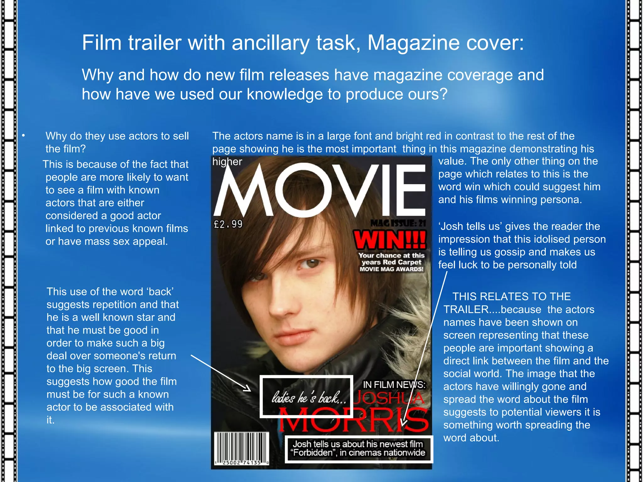 Film trailer with ancillary task, Magazine cover: Why and how do new film releases have magazine coverage and how have we used our knowledge to produce ours? Why do they use actors to sell the film? This is because of the fact that people are more likely to want to see a film with known actors that are either considered a good actor linked to previous known films or have mass sex appeal. This use of the word ‘back’ suggests repetition and that he is a well known star and that he must be good in order to make such a big deal over someone's return to the big screen. This suggests how good the film must be for such a known actor to be associated with it. The actors name is in a large font and bright red in contrast to the rest of the page showing he is the most important  thing in this magazine demonstrating his higher  value. The only other thing on the page which relates to this is the word win which could suggest him and his films winning persona. ‘ Josh tells us’ gives the reader the impression that this idolised person is telling us gossip and makes us feel luck to be personally told THIS RELATES TO THE TRAILER....because  the actors names have been shown on screen representing that these people are important showing a direct link between the film and the social world. The image that the actors have willingly gone and spread the word about the film suggests to potential viewers it is something worth spreading the word about. 
