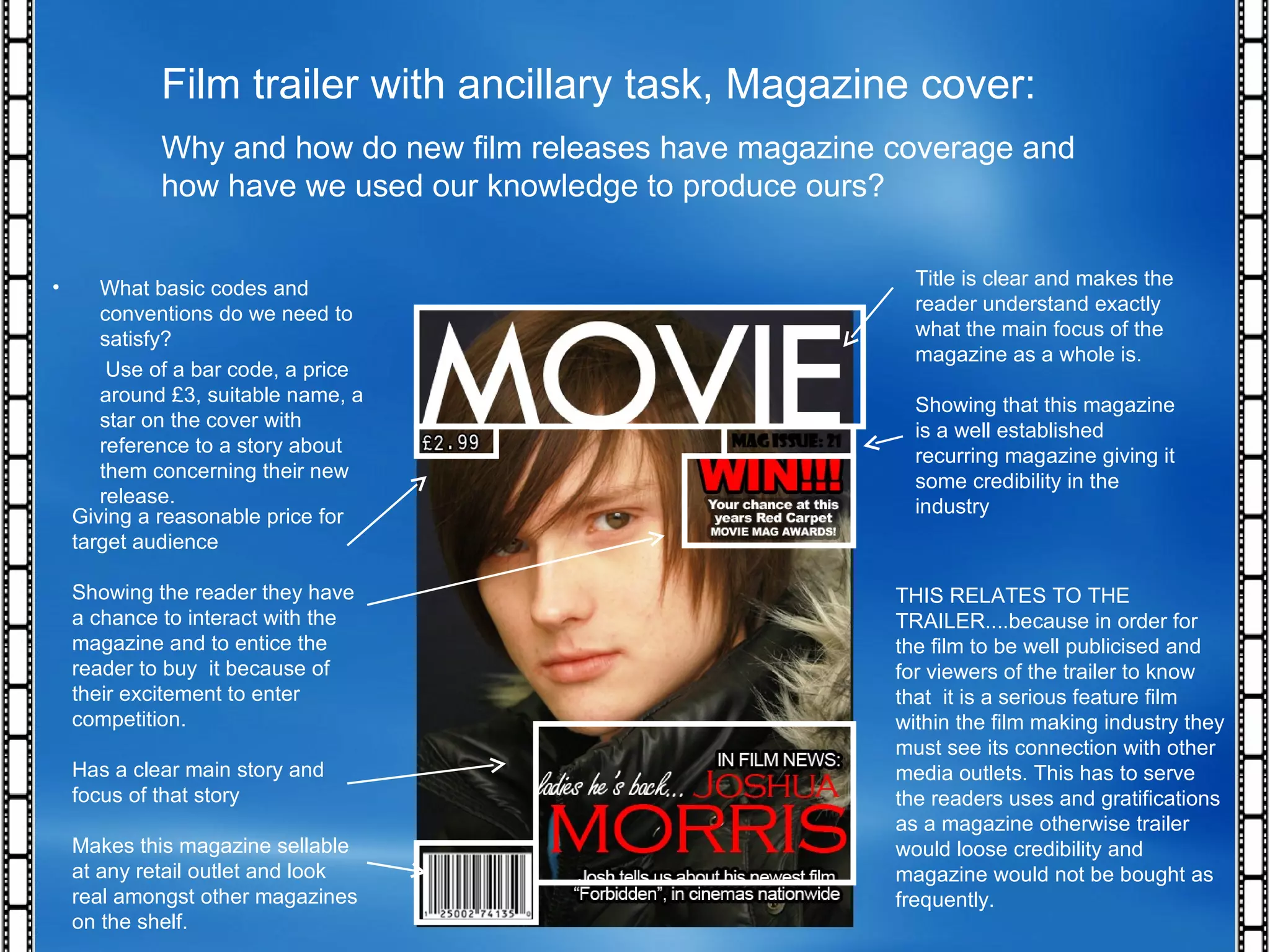 Film trailer with ancillary task, Magazine cover: Why and how do new film releases have magazine coverage and how have we used our knowledge to produce ours? THIS RELATES TO THE TRAILER....because in order for the film to be well publicised and for viewers of the trailer to know that  it is a serious feature film within the film making industry they must see its connection with other media outlets. This has to serve the readers uses and gratifications as a magazine otherwise trailer would loose credibility and magazine would not be bought as frequently. What basic codes and conventions do we need to satisfy? Use of a bar code, a price around £3, suitable name, a star on the cover with reference to a story about them concerning their new release.  Title is clear and makes the reader understand exactly what the main focus of the magazine as a whole is. Showing that this magazine is a well established recurring magazine giving it some credibility in the industry Giving a reasonable price for target audience Showing the reader they have a chance to interact with the magazine and to entice the reader to buy  it because of their excitement to enter competition. Has a clear main story and focus of that story Makes this magazine sellable at any retail outlet and look real amongst other magazines on the shelf. 
