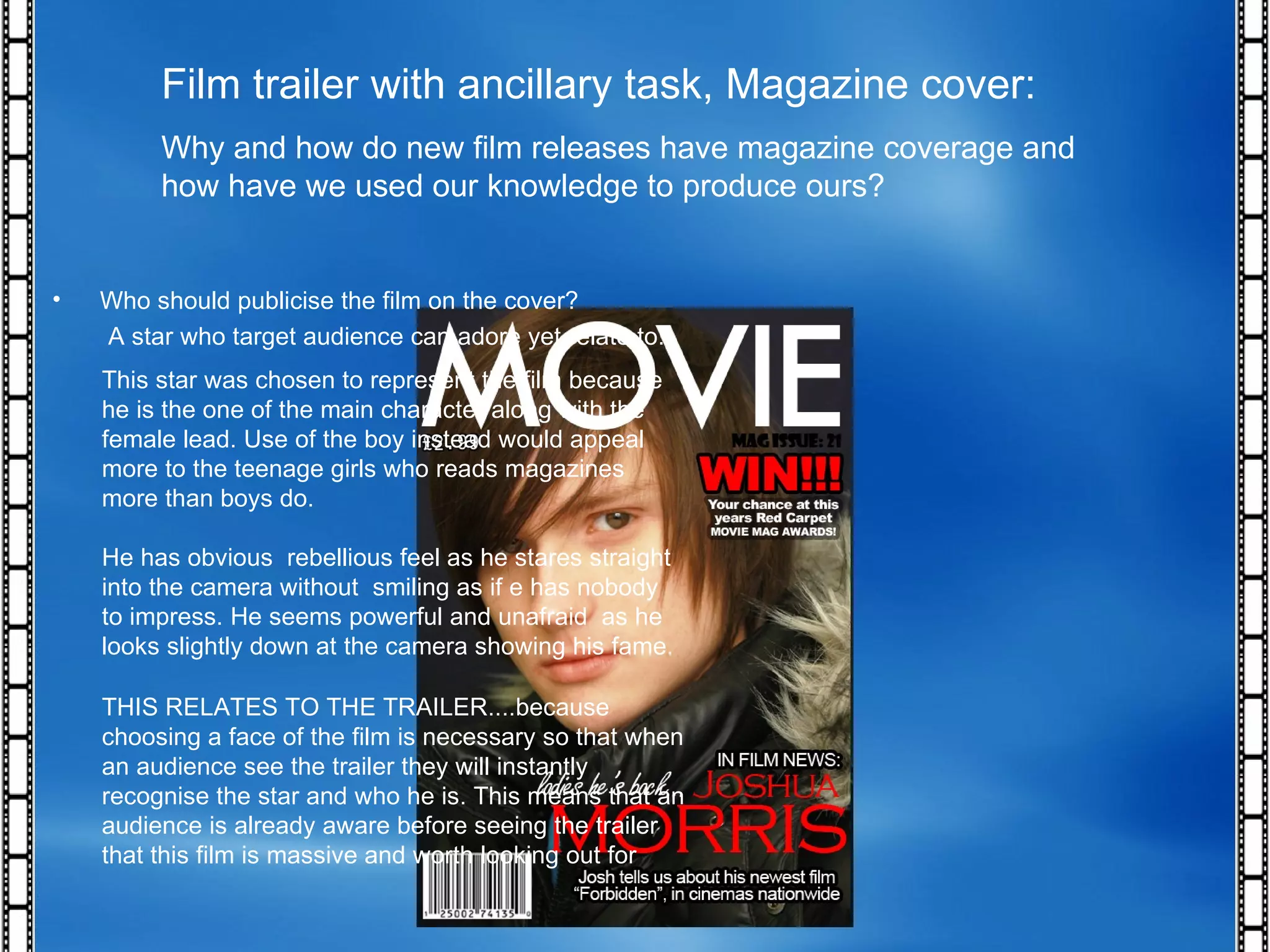 Film trailer with ancillary task, Magazine cover: Why and how do new film releases have magazine coverage and how have we used our knowledge to produce ours? THIS RELATES TO THE TRAILER....because choosing a face of the film is necessary so that when an audience see the trailer they will instantly recognise the star and who he is. This means that an audience is already aware before seeing the trailer that this film is massive and worth looking out for Who should publicise the film on the cover? A star who target audience can adore yet relate to. This star was chosen to represent the film because he is the one of the main character along with the female lead. Use of the boy instead would appeal more to the teenage girls who reads magazines more than boys do. He has obvious  rebellious feel as he stares straight into the camera without  smiling as if e has nobody to impress. He seems powerful and unafraid  as he looks slightly down at the camera showing his fame. 