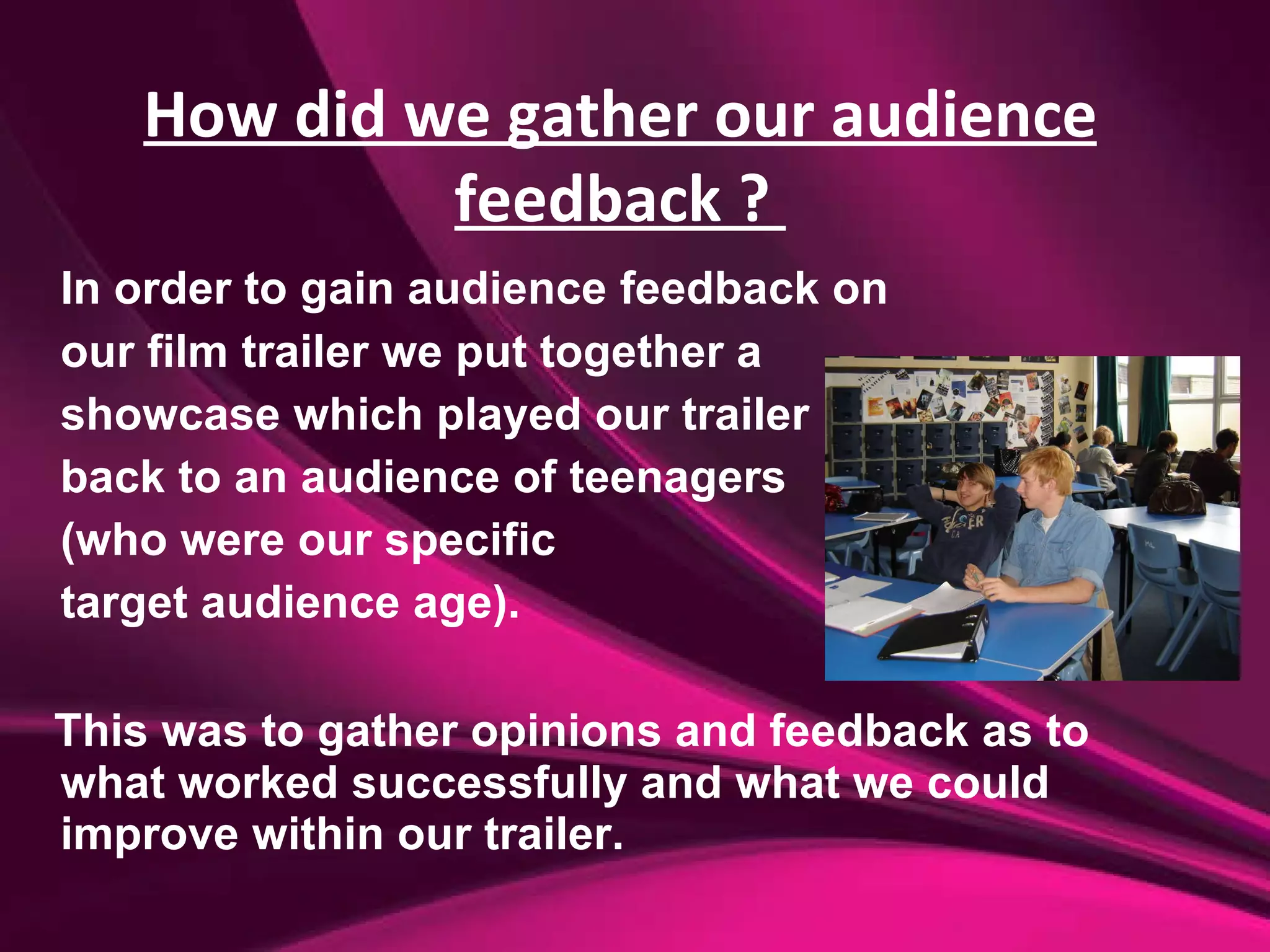 In order to gain audience feedback on  our film trailer we put together a  showcase which played our trailer  back to an audience of teenagers  (who were our specific  target audience age). This was to gather opinions and feedback as to what worked successfully and what we could improve within our trailer. How did we gather our audience feedback ?  
