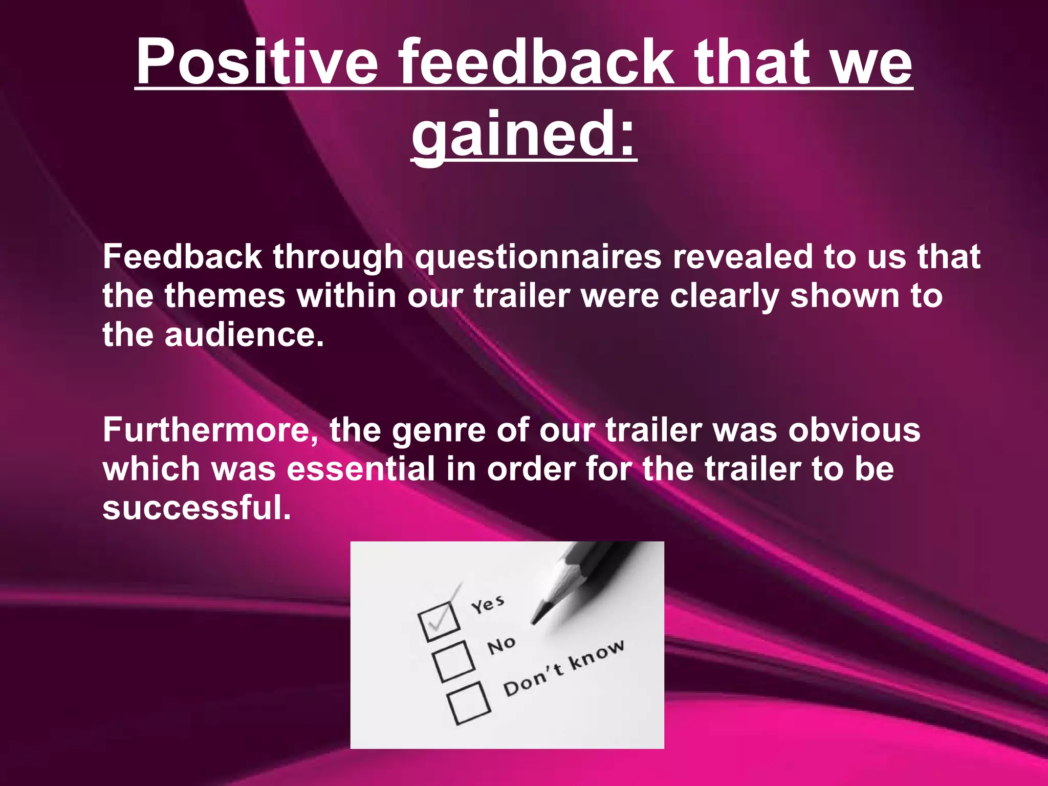 Positive feedback that we gained: Feedback through questionnaires revealed to us that the themes within our trailer were clearly shown to the audience.  Furthermore, the genre of our trailer was obvious which was essential in order for the trailer to be successful. 