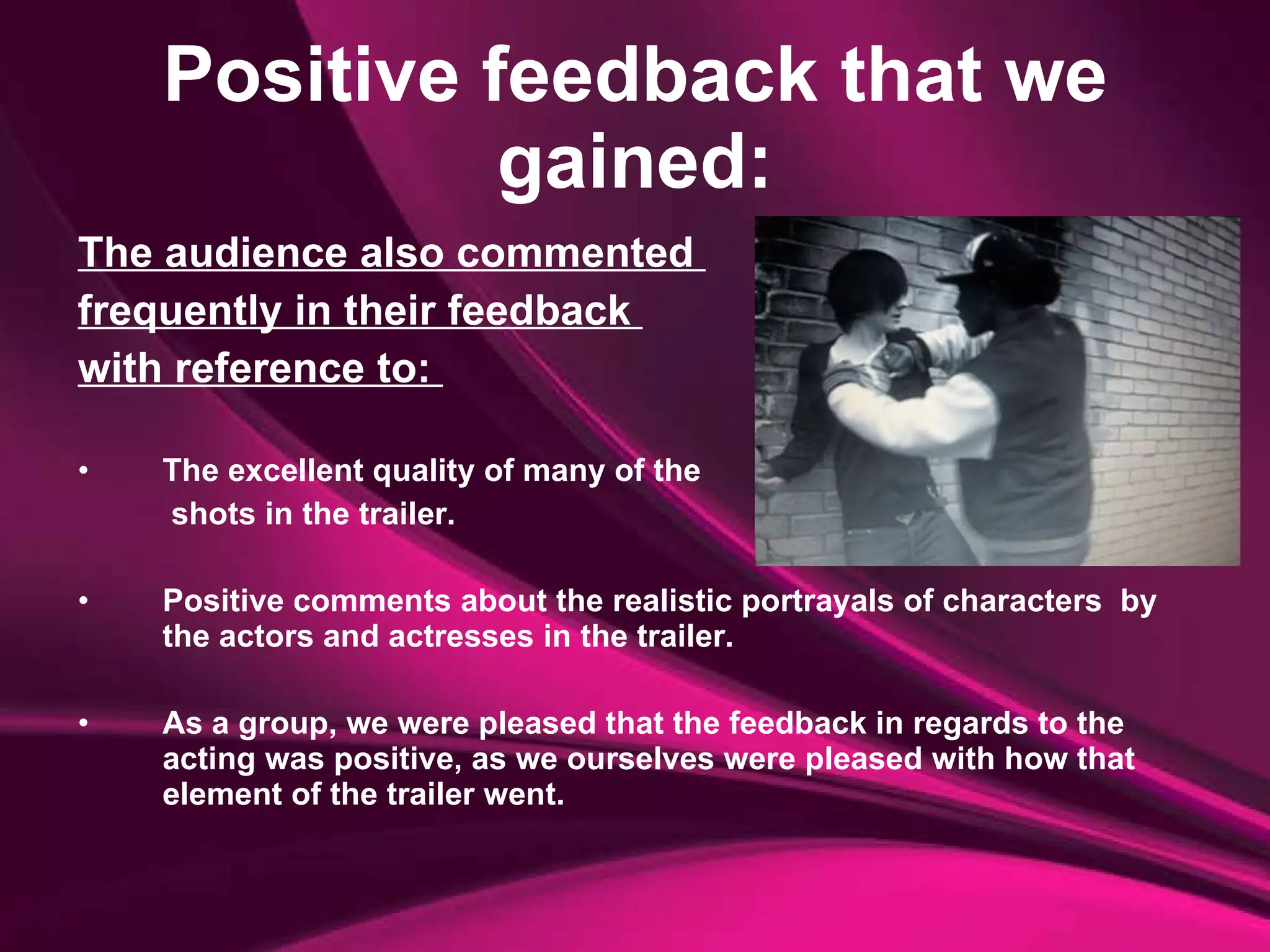 Positive feedback that we gained: The audience also commented  frequently in their feedback  with reference to:  The excellent quality of many of the   shots in the trailer.  Positive comments about the realistic portrayals of characters  by the actors and actresses in the trailer.  As a group, we were pleased that the feedback in regards to the acting was positive, as we ourselves were pleased with how that element of the trailer went. 