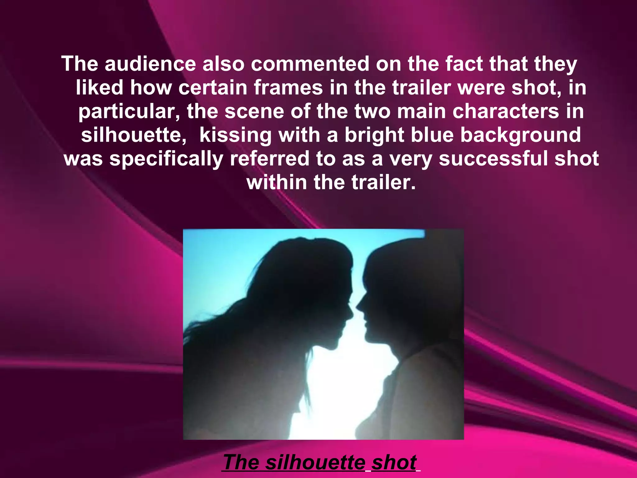The audience also commented on the fact that they liked how certain frames in the trailer were shot, in particular, the scene of the two main characters in silhouette,  kissing with a bright blue background was specifically referred to as a very successful shot within the trailer. The silhouette   shot   