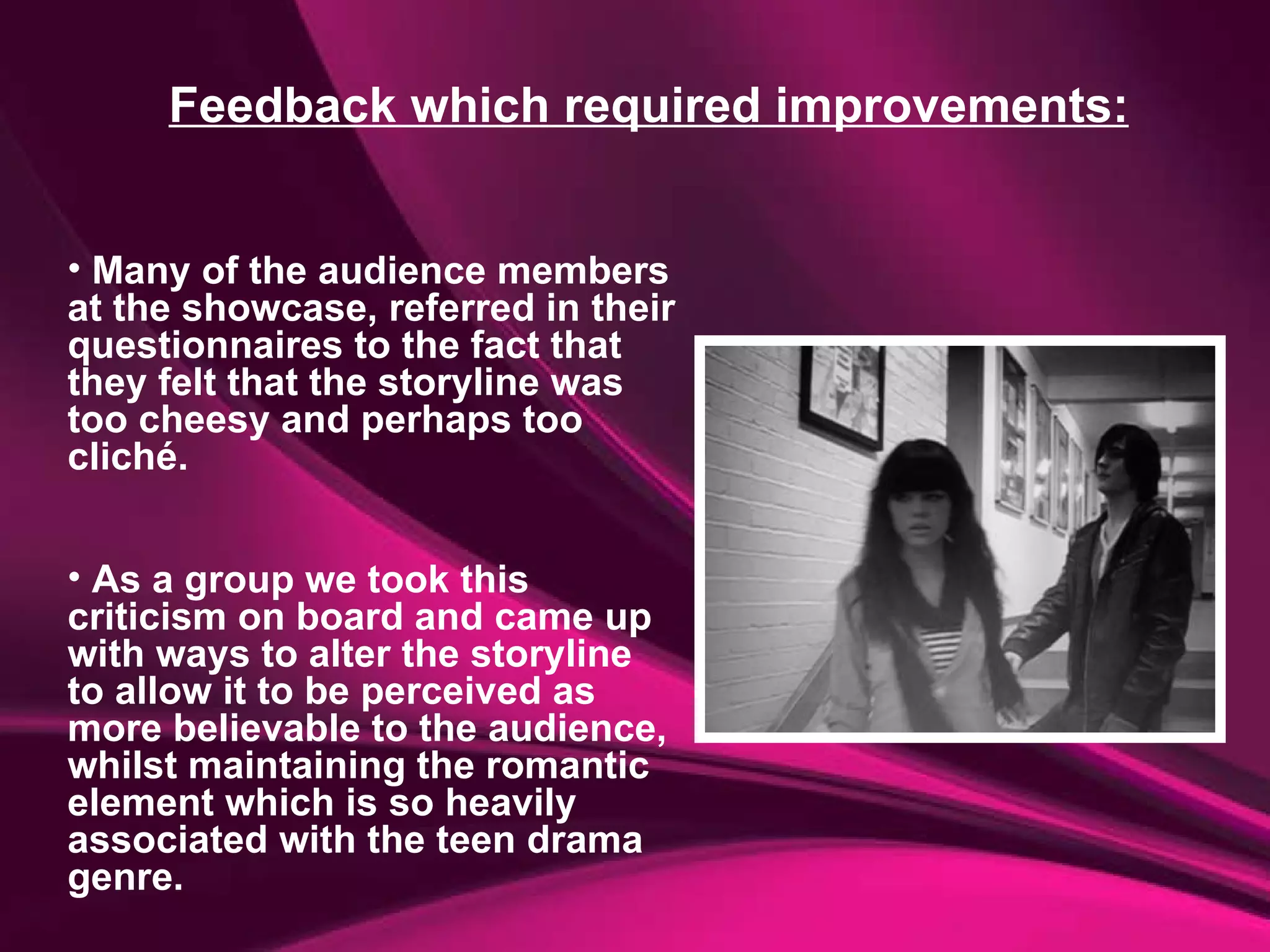 Feedback which required improvements: Many of the audience members at the showcase, referred in their questionnaires to the fact that they felt that the storyline was too cheesy and perhaps too cliché.  As a group we took this criticism on board and came up with ways to alter the storyline to allow it to be perceived as more believable to the audience, whilst maintaining the romantic element which is so heavily associated with the teen drama genre. 