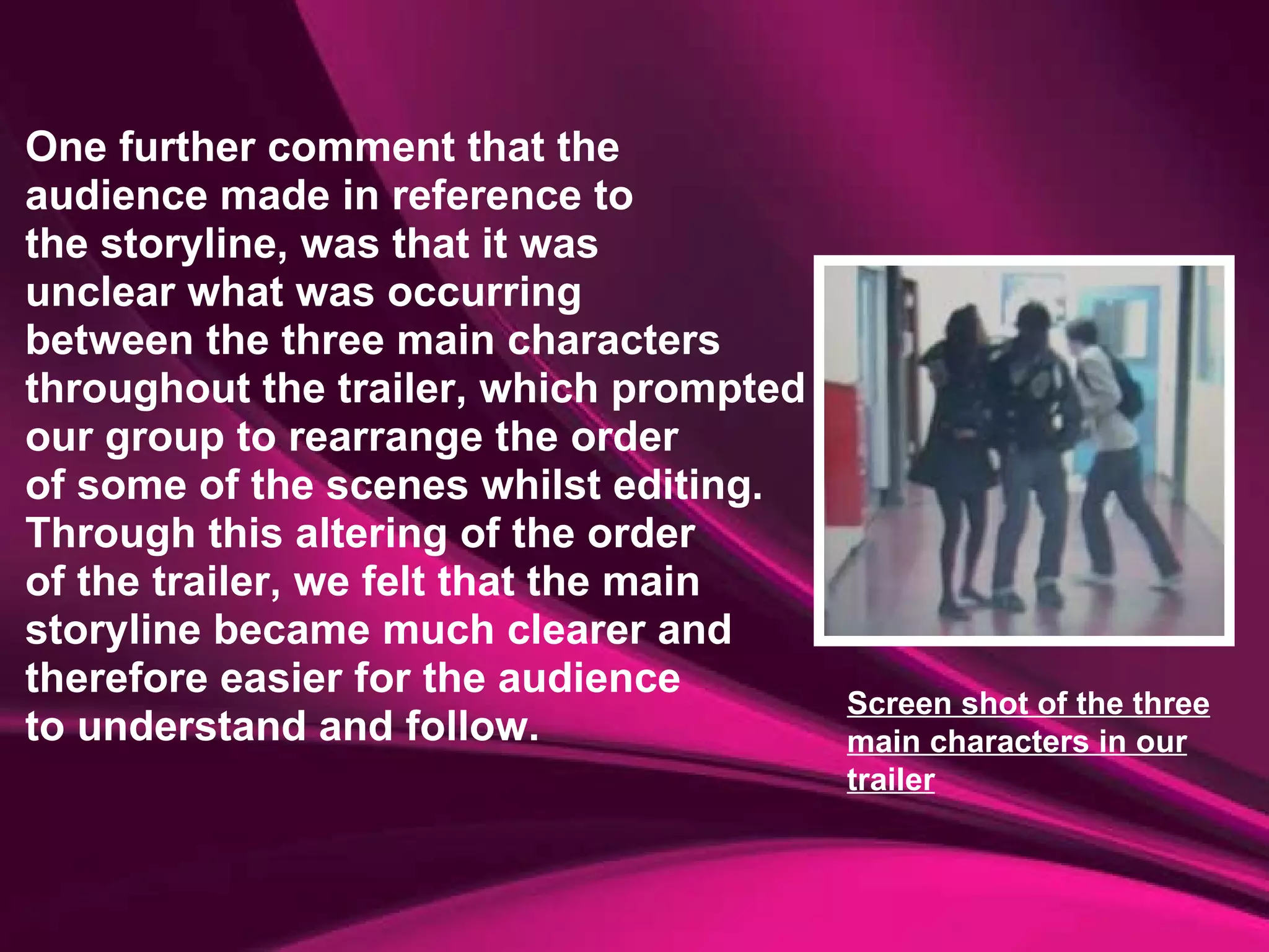 One further comment that the  audience made in reference to  the storyline, was that it was unclear what was occurring  between the three main characters throughout the trailer, which prompted  our group to rearrange the order  of some of the scenes whilst editing. Through this altering of the order  of the trailer, we felt that the main  storyline became much clearer and  therefore easier for the audience  to understand and follow. Screen shot of the three main characters in our trailer 