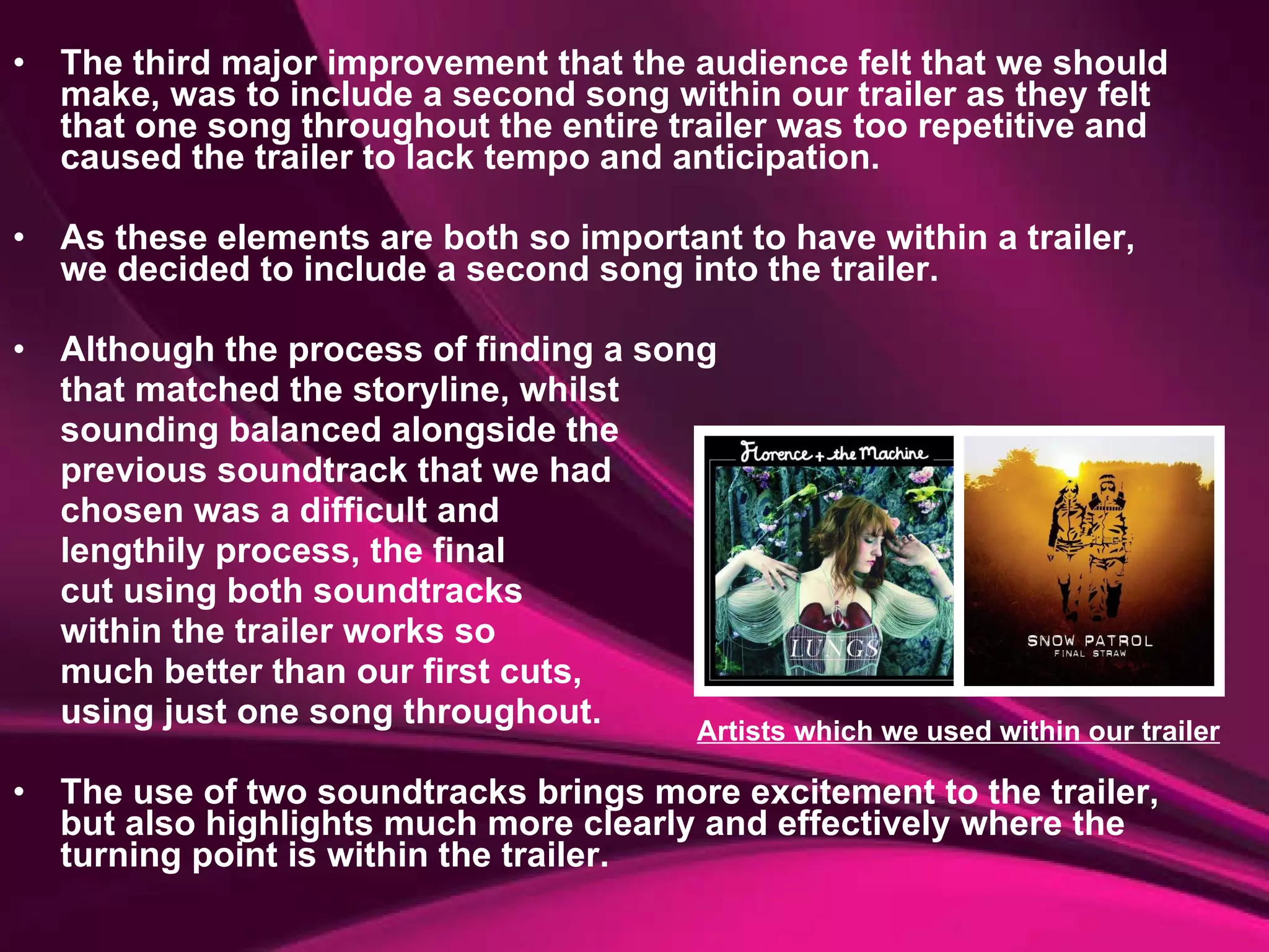 The third major improvement that the audience felt that we should make, was to include a second song within our trailer as they felt that one song throughout the entire trailer was too repetitive and caused the trailer to lack tempo and anticipation.  As these elements are both so important to have within a trailer, we decided to include a second song into the trailer.  Although the process of finding a song  that matched the storyline, whilst  sounding balanced alongside the  previous soundtrack that we had  chosen was a difficult and  lengthily process, the final  cut using both soundtracks  within the trailer works so  much better than our first cuts,  using just one song throughout.  The use of two soundtracks brings more excitement to the trailer, but also highlights much more clearly and effectively where the turning point is within the trailer. Artists which we used within our trailer 