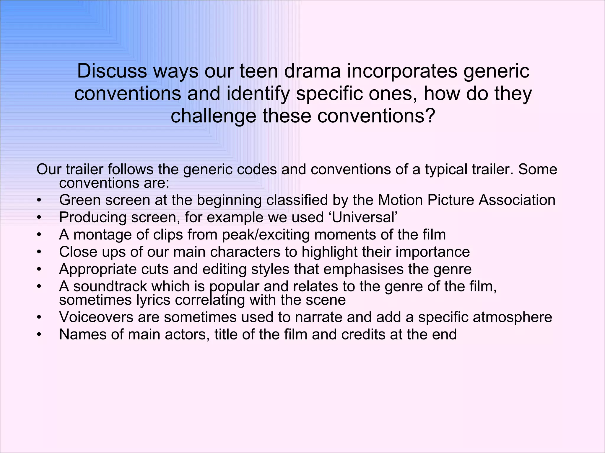 Discuss ways our teen drama incorporates generic conventions and identify specific ones, how do they challenge these conventions? Our trailer follows the generic codes and conventions of a typical trailer. Some conventions are:  Green screen at the beginning classified by the Motion Picture Association  Producing screen, for example we used ‘Universal’ A montage of clips from peak/exciting moments of the film Close ups of our main characters to highlight their importance Appropriate cuts and editing styles that emphasises the genre A soundtrack which is popular and relates to the genre of the film, sometimes lyrics correlating with the scene Voiceovers are sometimes used to narrate and add a specific atmosphere Names of main actors, title of the film and credits at the end 