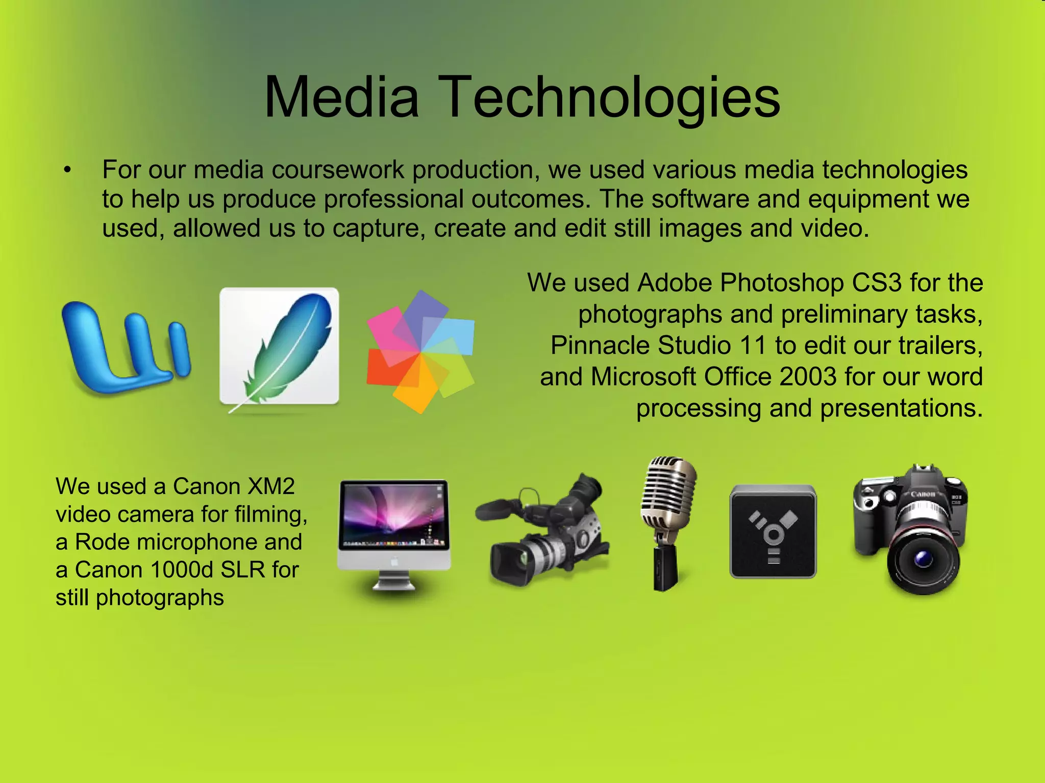 Media Technologies For our media coursework production, we used various media technologies to help us produce professional outcomes. The software and equipment we used, allowed us to capture, create and edit still images and video. We used Adobe Photoshop CS3 for the photographs and preliminary tasks, Pinnacle Studio 11 to edit our trailers, and Microsoft Office 2003 for our word processing and presentations. We used a Canon XM2 video camera for filming, a Rode microphone and a Canon 1000d SLR for still photographs 