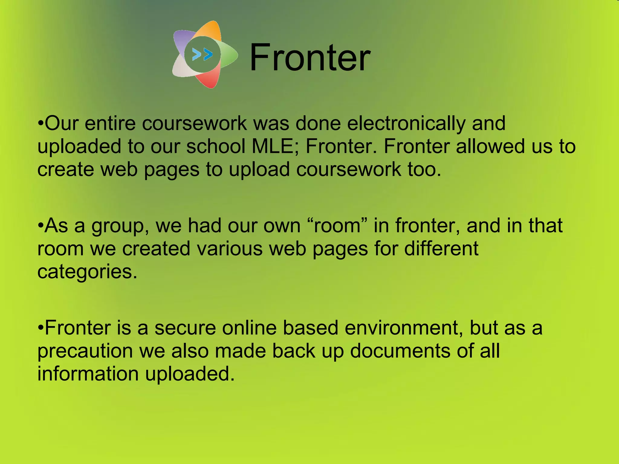 Fronter Our entire coursework was done electronically and uploaded to our school MLE; Fronter. Fronter allowed us to create web pages to upload coursework too. As a group, we had our own “room” in fronter, and in that room we created various web pages for different categories. Fronter is a secure online based environment, but as a precaution we also made back up documents of all information uploaded. 
