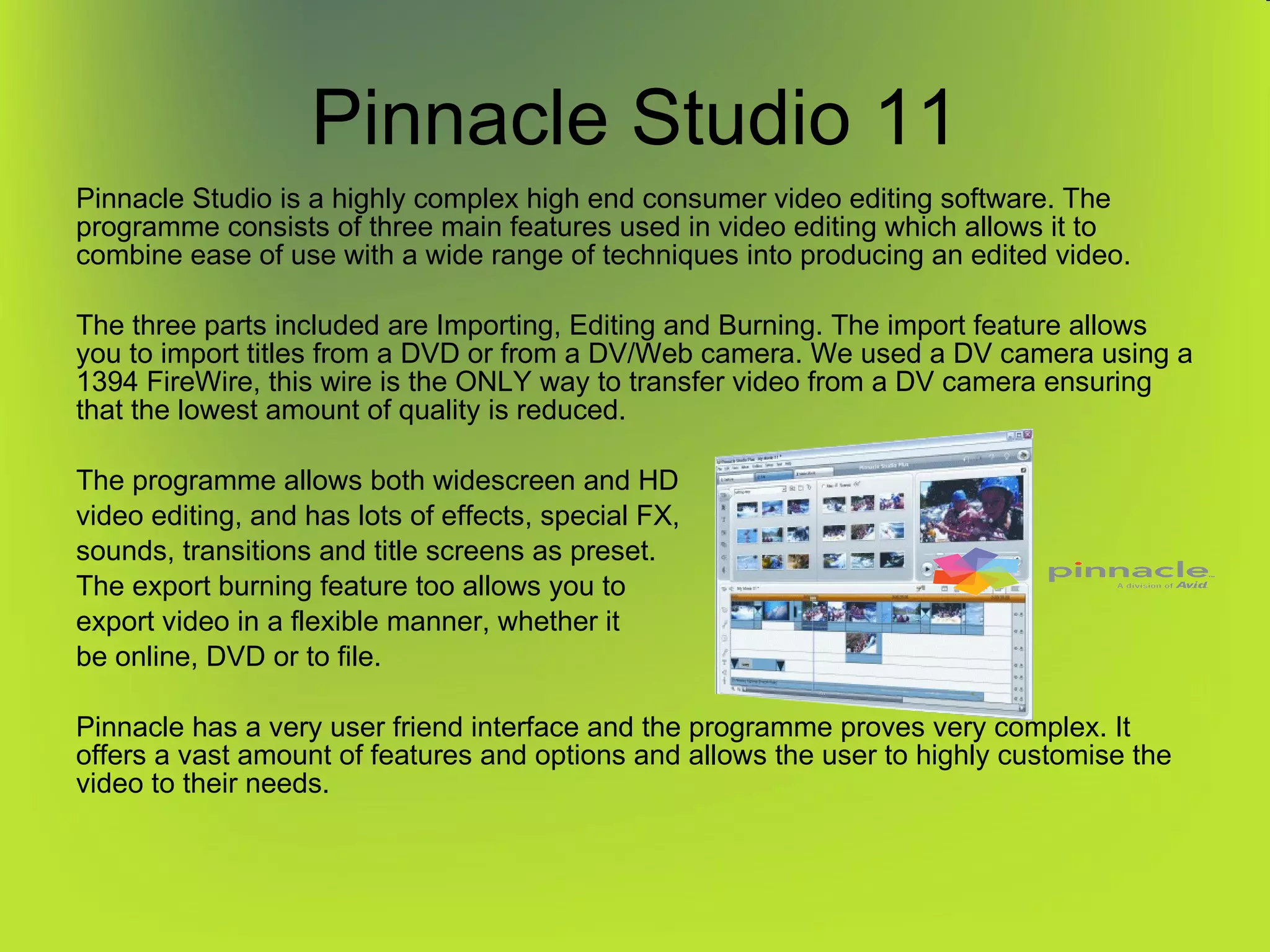Pinnacle Studio 11 Pinnacle Studio is a highly complex high end consumer video editing software. The programme consists of three main features used in video editing which allows it to combine ease of use with a wide range of techniques into producing an edited video. The three parts included are Importing, Editing and Burning. The import feature allows you to import titles from a DVD or from a DV/Web camera. We used a DV camera using a 1394 FireWire, this wire is the ONLY way to transfer video from a DV camera ensuring that the lowest amount of quality is reduced. The programme allows both widescreen and HD video editing, and has lots of effects, special FX, sounds, transitions and title screens as preset. The export burning feature too allows you to export video in a flexible manner, whether it be online, DVD or to file.  Pinnacle has a very user friend interface and the programme proves very complex. It offers a vast amount of features and options and allows the user to highly customise the video to their needs. 