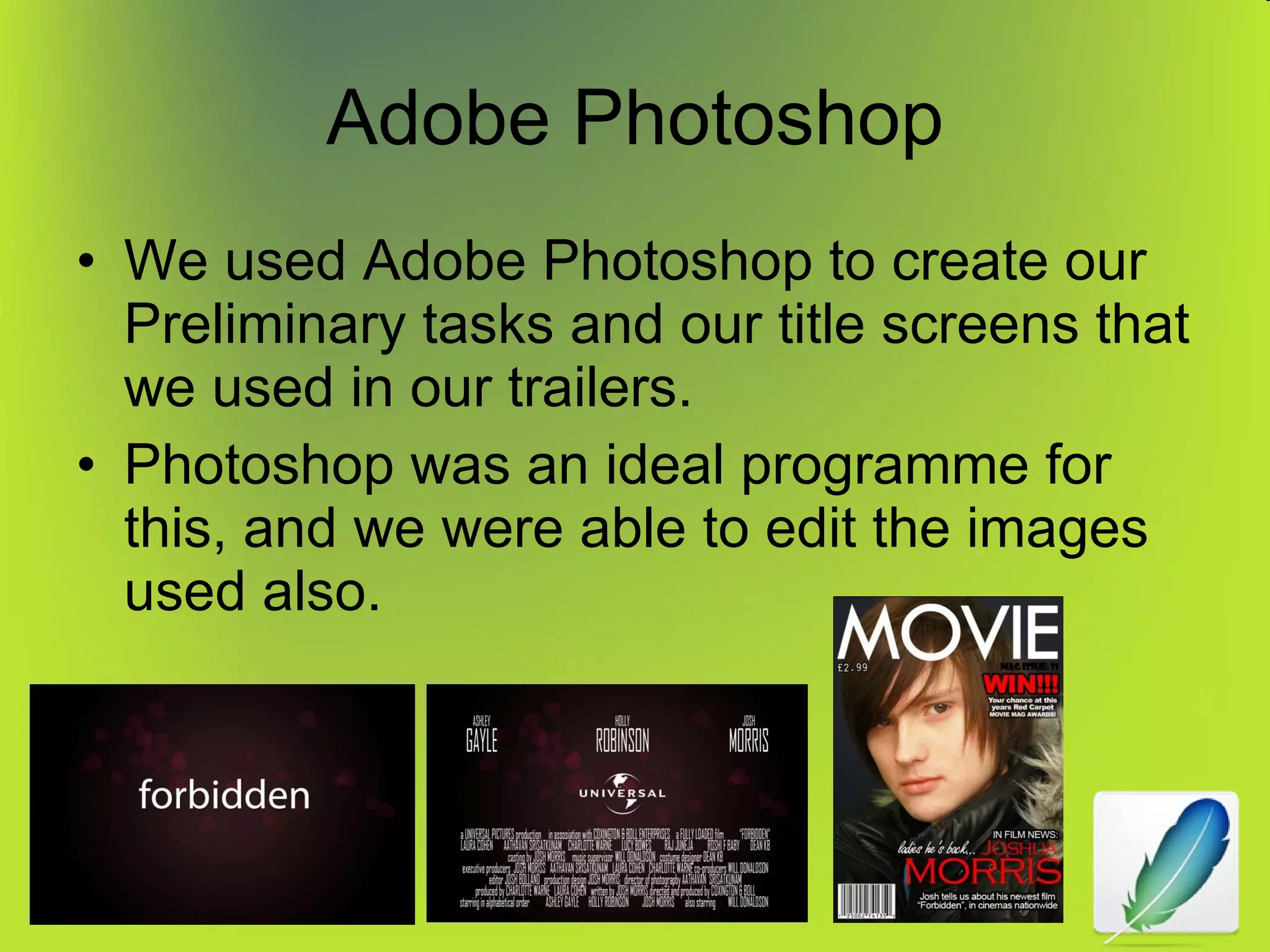 Adobe Photoshop We used Adobe Photoshop to create our Preliminary tasks and our title screens that we used in our trailers. Photoshop was an ideal programme for this, and we were able to edit the images used also. 