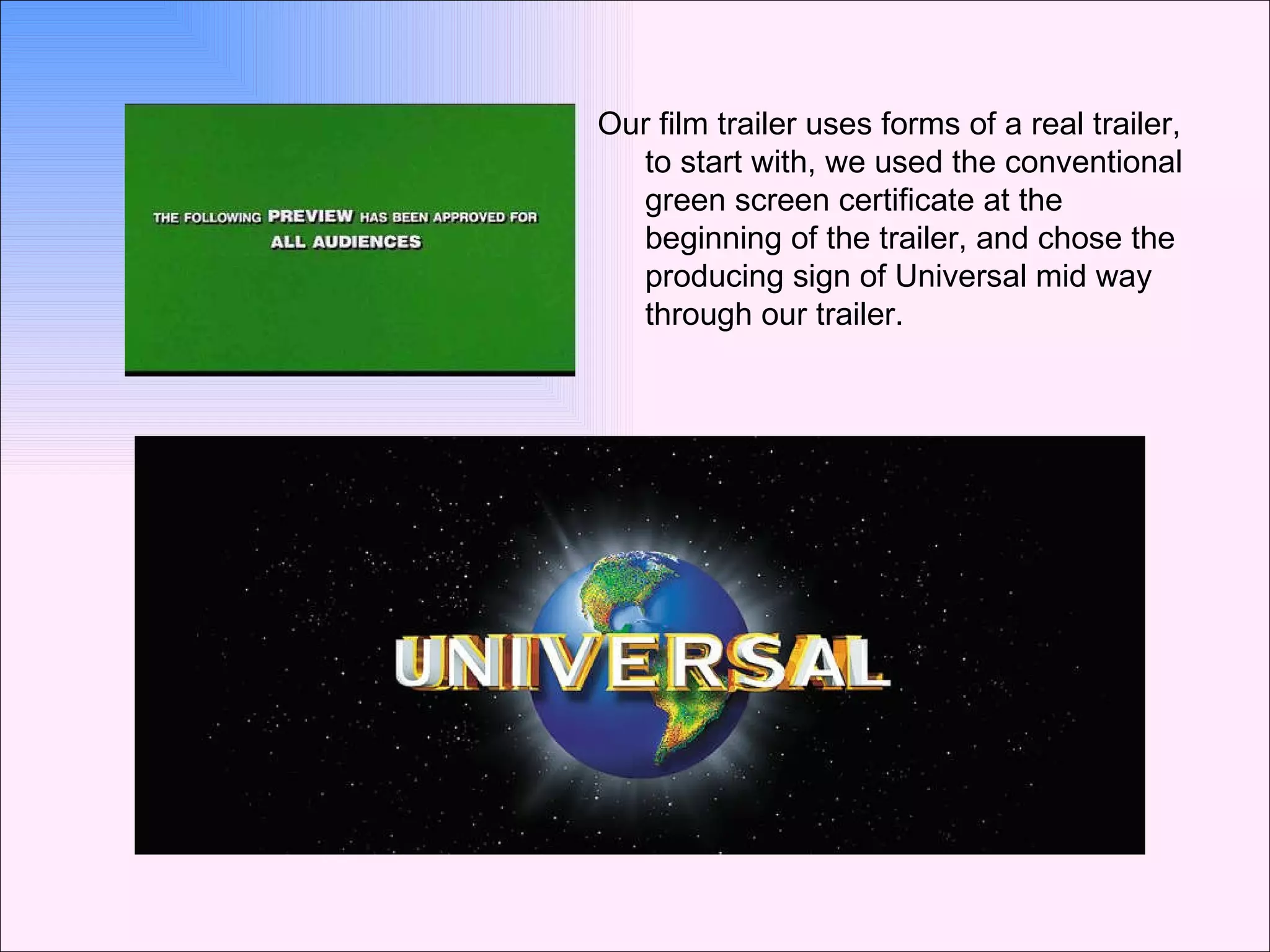 Our film trailer uses forms of a real trailer, to start with, we used the conventional green screen certificate at the beginning of the trailer, and chose the producing sign of Universal mid way through our trailer. 