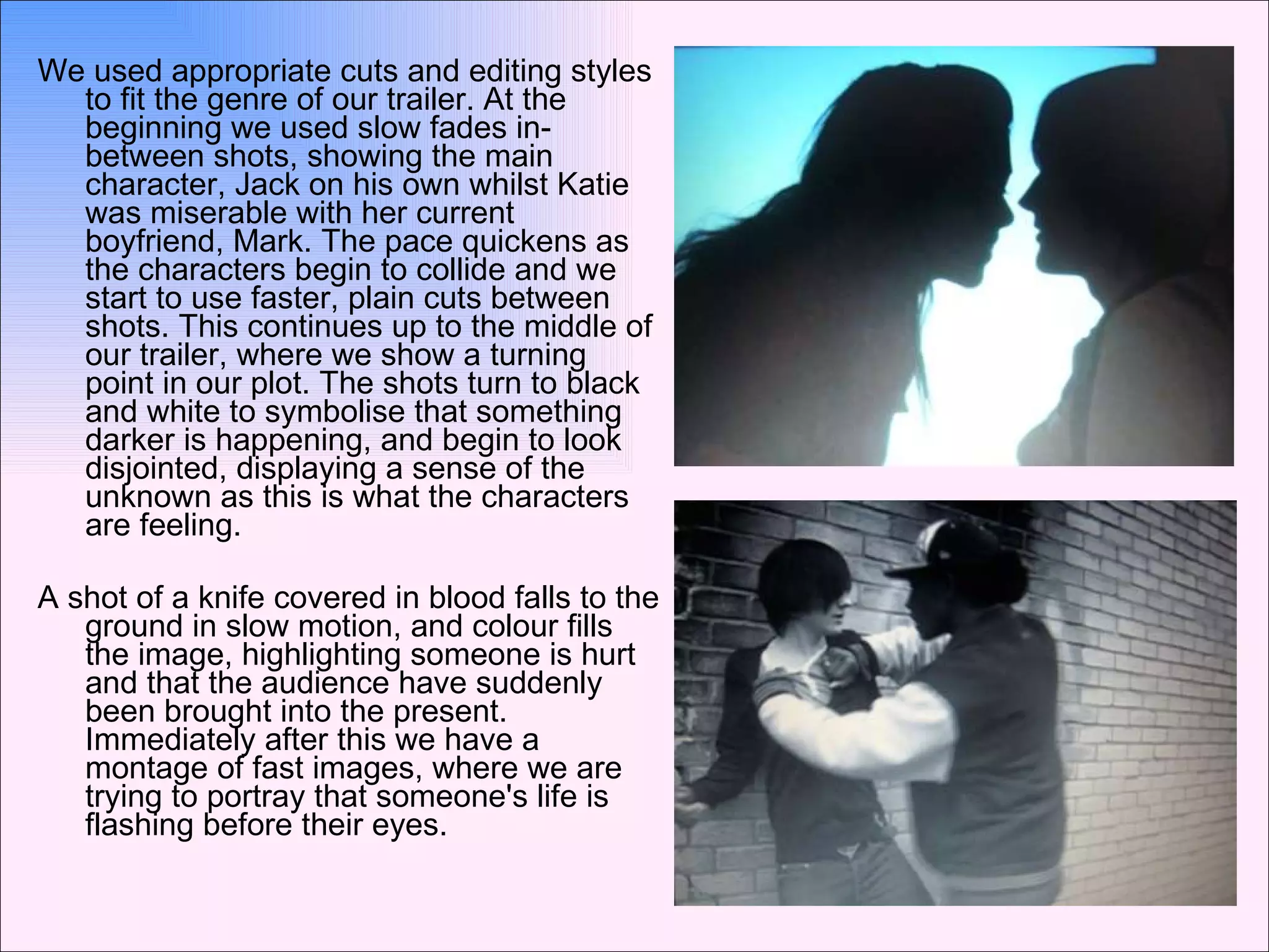 We used appropriate cuts and editing styles to fit the genre of our trailer. At the beginning we used slow fades in-between shots, showing the main character, Jack on his own whilst Katie was miserable with her current boyfriend, Mark. The pace quickens as the characters begin to collide and we start to use faster, plain cuts between shots. This continues up to the middle of our trailer, where we show a turning point in our plot. The shots turn to black and white to symbolise that something darker is happening, and begin to look disjointed, displaying a sense of the unknown as this is what the characters are feeling. A shot of a knife covered in blood falls to the ground in slow motion, and colour fills the image, highlighting someone is hurt and that the audience have suddenly been brought into the present. Immediately after this we have a montage of fast images, where we are trying to portray that someone's life is flashing before their eyes. 