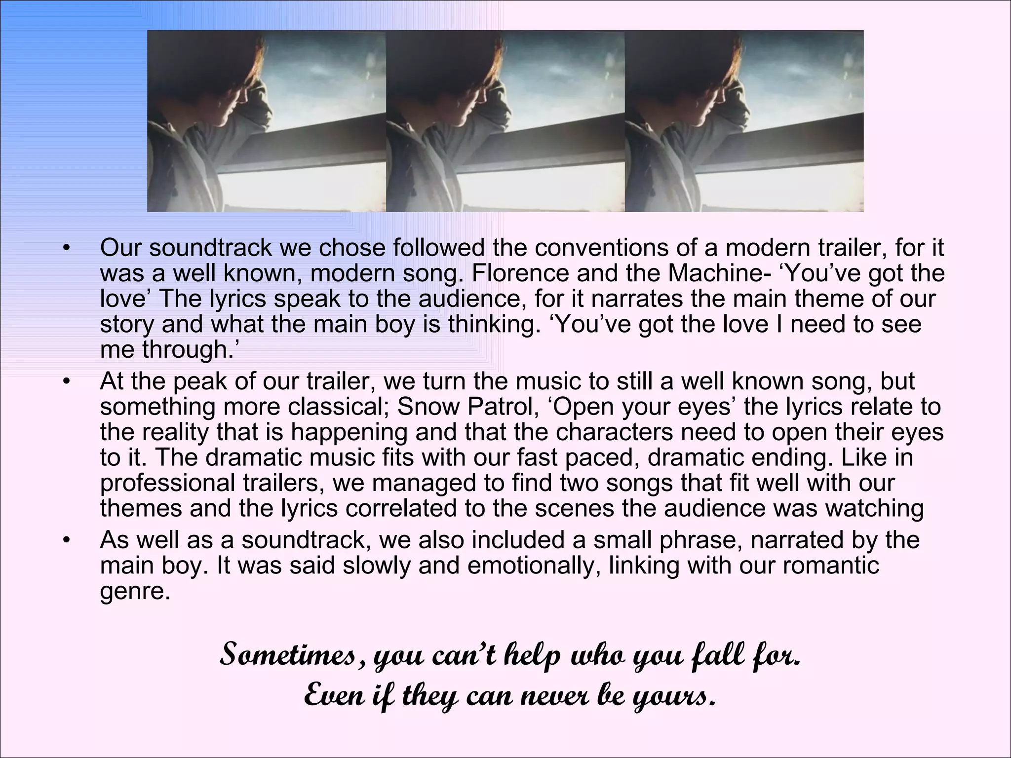 Our soundtrack we chose followed the conventions of a modern trailer, for it was a well known, modern song. Florence and the Machine- ‘You’ve got the love’ The lyrics speak to the audience, for it narrates the main theme of our story and what the main boy is thinking. ‘You’ve got the love I need to see me through.’  At the peak of our trailer, we turn the music to still a well known song, but something more classical; Snow Patrol, ‘Open your eyes’ the lyrics relate to the reality that is happening and that the characters need to open their eyes to it. The dramatic music fits with our fast paced, dramatic ending. Like in professional trailers, we managed to find two songs that fit well with our themes and the lyrics correlated to the scenes the audience was watching As well as a soundtrack, we also included a small phrase, narrated by the main boy. It was said slowly and emotionally, linking with our romantic genre.  Sometimes, you can’t help who you fall for. Even if they can never be yours. 