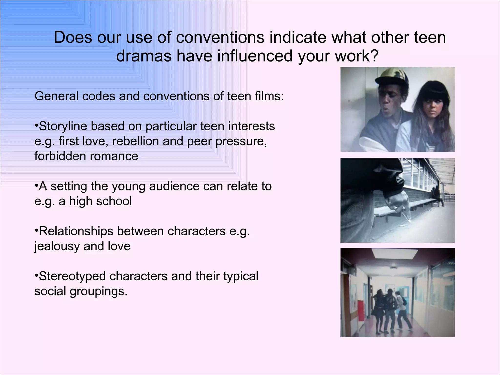 Does our use of conventions indicate what other teen dramas have influenced your work?  General codes and conventions of teen films: Storyline based on particular teen interests e.g. first love, rebellion and peer pressure, forbidden romance A setting the young audience can relate to e.g. a high school Relationships between characters e.g. jealousy and love Stereotyped characters and their typical social groupings. 