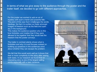 In terms of what we give away to the audience through the poster and the trailer itself, we decided to go with different approaches. For the poster we wanted to add an air of mystery with such a harsh and powerful title. The point of this was that it challenges the words ideology, the fact it is written so freely amongst images of freedom such as the field and open sky in the background. This makes the audience question why is this love forbidden and implies that if they were allowed to be together that they would feel the freedom that the poster conveys. The trailer in contrast plainly shows what is forbidden and why it is and focuses instead on building up questions in the audiences mind about whether they can escape the problem. We felt that this would work well as it shows that their is more complexity to this story after seeing both tasks. In our research we found that an interesting story is one of the largest selling points especially with a teen romance. 