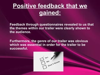 Positive feedback that we gained: Feedback through questionnaires revealed to us that the themes within our trailer were clearly shown to the audience.  Furthermore, the genre of our trailer was obvious which was essential in order for the trailer to be successful. 