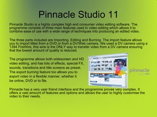 Pinnacle Studio 11 Pinnacle Studio is a highly complex high end consumer video editing software. The programme consists of three main features used in video editing which allows it to combine ease of use with a wide range of techniques into producing an edited video. The three parts included are Importing, Editing and Burning. The import feature allows you to import titles from a DVD or from a DV/Web camera. We used a DV camera using a 1394 FireWire, this wire is the ONLY way to transfer video from a DV camera ensuring that the lowest amount of quality is reduced. The programme allows both widescreen and HD video editing, and has lots of effects, special FX, sounds, transitions and title screens as preset. The export burning feature too allows you to export video in a flexible manner, whether it be online, DVD or to file.  Pinnacle has a very user friend interface and the programme proves very complex. It offers a vast amount of features and options and allows the user to highly customise the video to their needs. 