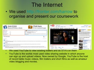 The Internet We used  http:// fronter.com /harrow  to organise and present our coursework We used YouTube to view existing trailers and do STA’s on them YouTube is the worlds most used video sharing website in which anyone can sign up and upload videos. Now owned by Google, YouTube is the host of record lable music videos, film trailers and short films as well as amateur video blogging and movies. 