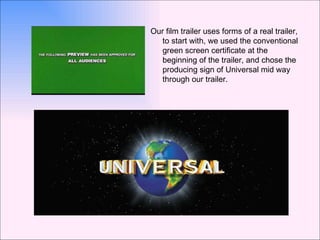 Our film trailer uses forms of a real trailer, to start with, we used the conventional green screen certificate at the beginning of the trailer, and chose the producing sign of Universal mid way through our trailer. 