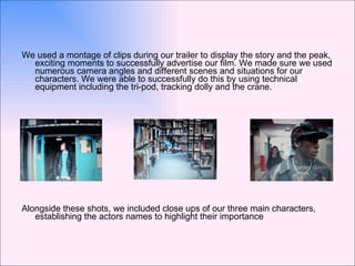 We used a montage of clips during our trailer to display the story and the peak, exciting moments to successfully advertise our film. We made sure we used numerous camera angles and different scenes and situations for our characters. We were able to successfully do this by using technical equipment including the tri-pod, tracking dolly and the crane. Alongside these shots, we included close ups of our three main characters, establishing the actors names to highlight their importance 