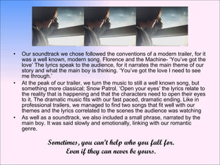 Our soundtrack we chose followed the conventions of a modern trailer, for it was a well known, modern song. Florence and the Machine- ‘You’ve got the love’ The lyrics speak to the audience, for it narrates the main theme of our story and what the main boy is thinking. ‘You’ve got the love I need to see me through.’  At the peak of our trailer, we turn the music to still a well known song, but something more classical; Snow Patrol, ‘Open your eyes’ the lyrics relate to the reality that is happening and that the characters need to open their eyes to it. The dramatic music fits with our fast paced, dramatic ending. Like in professional trailers, we managed to find two songs that fit well with our themes and the lyrics correlated to the scenes the audience was watching As well as a soundtrack, we also included a small phrase, narrated by the main boy. It was said slowly and emotionally, linking with our romantic genre.  Sometimes, you can’t help who you fall for. Even if they can never be yours. 