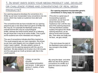 1. In what ways does your media product use, develop or challenge forms and conventions of real media products?Our opening sequence incorporates generic conventions in many ways, for example;  Our opening sequence develops the conventions of a thriller as we have incorporated many conventions into one scene, which has made our audience more alert and involved. The conventions that we have included into our opening sequence give a clue about what sub genre of thriller the film may be. For example the flashback scene may indicate that the film may be a psychological thriller, whereas the forest scenes where he is following the girl show that it may be an action thriller. This is good as the audience are more interested and intrigued.The use of conventions indicate what films inspired us. The usual suspects was our main inspiration, this shows as we have used diegetic and non-diegetic sounds. To make it seem realistic.  We also added a sense of confusion into the opening sequence with the use of a flashback. We also added a lot of action into 2.00 minuets and this was good as it built up tension well, like in the usual suspects. This shot is a great way of incorporating a generic convention, as we have not shown the face of the mysterious man until the very end of the opening sequence. This has therefore created mystery throughout the whole opening sequence, as we want to know what he looks like. Then when we finally see his face , we get a shock. 
