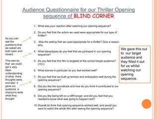 Audience Questionnaire for our Thriller Opening sequence of BLIND CORNERWhat was your reaction after watching our opening sequence?Do you feel that the actors we used were appropriate for our type of      thriller? Was the setting that we used appropriate for a thriller? Give a reason why. What stereotypes do you feel that we portrayed in our opening sequence?Do you feel that this film is targeted at the correct target audience? (15+)What scenes in particular do you feel worked well?Do you feel that we built up tension and anticipation well during the opening sequence?Did you like the soundtrack and how do you think it contributed to our opening sequence? Did you like being left on a cliff-hanger, and did you feel that you needed to know what was going to happen next? Overall do think that opening sequence worked well, and would you want to watch the whole film after seeing the opening sequence? As you can see the questions that we asked are both open and closed .This was so that  we could get a very clear understanding of what  there thoughts were, and also  it gave our audience  a chance to write what they thought. We gave this out to  our target audience and they filled it out for us whilst watching our opening sequence. 
