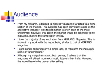 Audience From my research, I decided to make my magazine targeted to a niche section of the market. This audience has been previously stated as the alternative teenager. This target market is often seen as the most uncommon, however, this gap in the market would be beneficial to my magazine, making the competition limited. I took the majority of my inspiration from KERRANG! Magazine. This is shown in my work with the layout being similar to that of KERRANG! Magazine. I used darker colours to give a dirtier look, to represent the indie/rock scene of “underground.” Although my magazines attract both genres, I believe that the magazine will attract more rock music listeners than indie. However, this would have to be proven after selling. 
