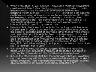 When evaluating, as you can see, I have used Microsoft PowerPoint aswell as an internet site called www.slideshare.net  which is a site where you can store PowerPoint's and upload them onto a blogging system such as www.blogger.com . I find this a lot easier to do than annotating video clips on YouTube or facebook etc. It also enables me to enter graphs and hyperlinks so that I can give examples of work etc. I feel comfortable using this software as it is very simple and easy to use. It also can store vast amounts of information that I used in my research etc.However, I did feel some limits with the technology available to me. For example, in order to do anything complicated such as change the colour of a certain part of an image rather than a whole image was basically impossible with the time available to me, as it would have taken much too long in order to do it. Also I felt the program used for editing last year (imovie) was much simpler to use and get the hang of, and its editing tools were much easier to find. I tried using flickr, which is a fast way to edit photos, but i didn’t particularly like it so I felt best not to use it. For some of the time, our group struggled to find the recording frame which goes around the majority of the shots in our trailer, it was only by mistake did we discover it and were able to use it. But, on the other hand, I felt that the technology that was available and used was very efficient in what we needed from it and worked almost everytime. I feel that technology was the major part in being able to complete this project successfully and efficiently. 