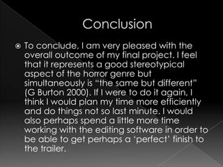 ConclusionTo conclude, I am very pleased with the overall outcome of my final project. I feel that it represents a good stereotypical aspect of the horror genre but simultaneously is “the same but different” (G Burton 2000). If I were to do it again, I think I would plan my time more efficiently and do things not so last minute. I would also perhaps spend a little more time working with the editing software in order to be able to get perhaps a ‘perfect’ finish to the trailer.
