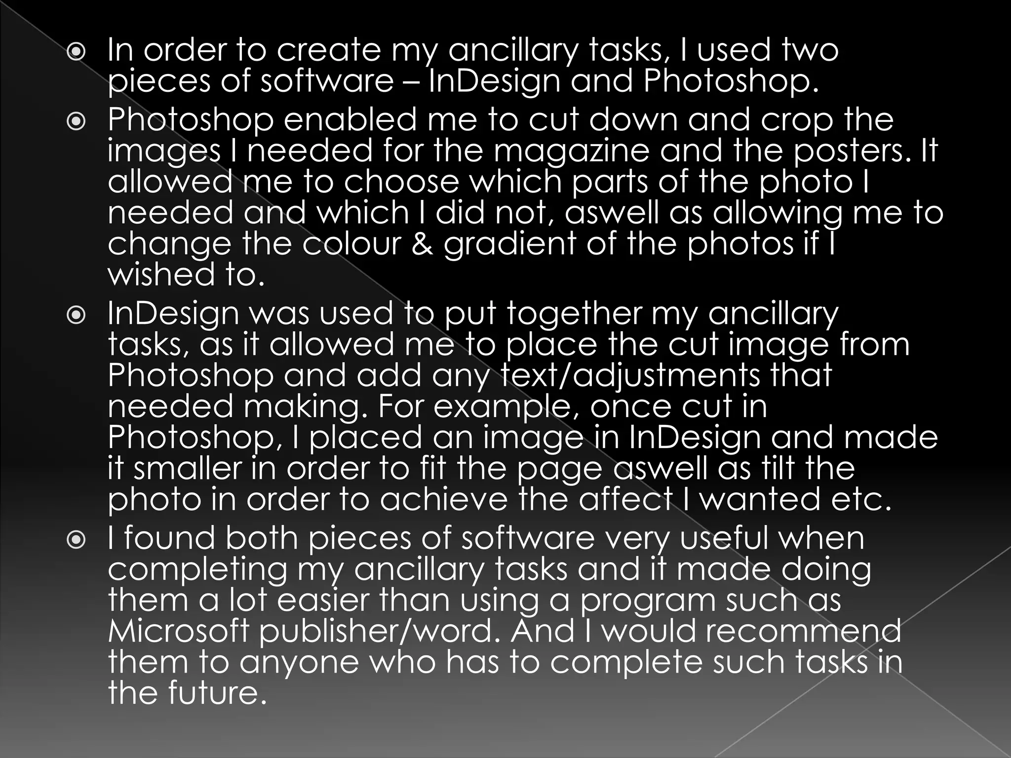 In order to create my ancillary tasks, I used two pieces of software – InDesign and Photoshop. Photoshop enabled me to cut down and crop the images I needed for the magazine and the posters. It allowed me to choose which parts of the photo I needed and which I did not, aswell as allowing me to change the colour & gradient of the photos if I wished to.InDesign was used to put together my ancillary tasks, as it allowed me to place the cut image from Photoshop and add any text/adjustments that needed making. For example, once cut in Photoshop, I placed an image in InDesign and made it smaller in order to fit the page aswell as tilt the photo in order to achieve the affect I wanted etc. I found both pieces of software very useful when completing my ancillary tasks and it made doing them a lot easier than using a program such as Microsoft publisher/word. And I would recommend them to anyone who has to complete such tasks in the future. 