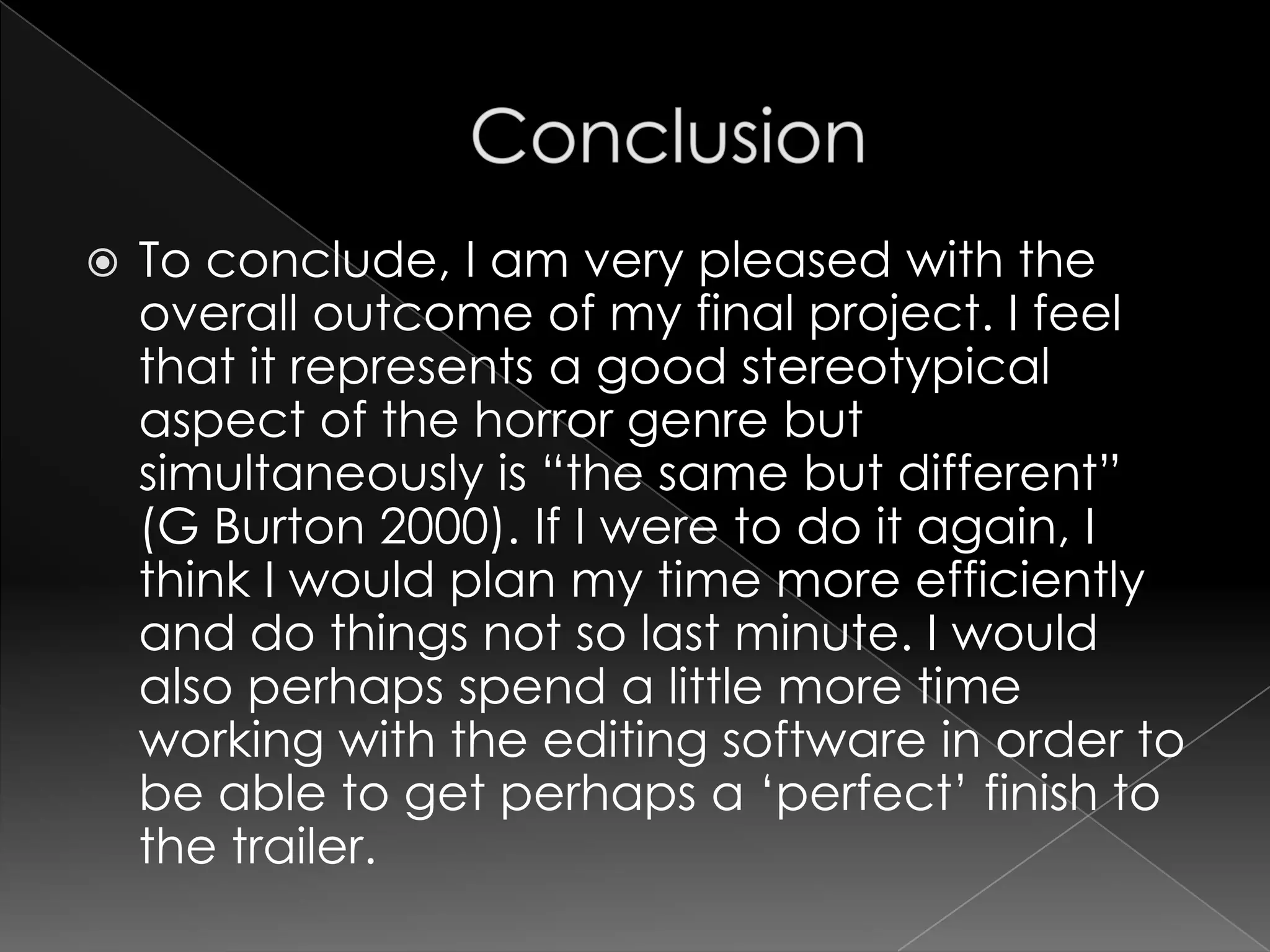 ConclusionTo conclude, I am very pleased with the overall outcome of my final project. I feel that it represents a good stereotypical aspect of the horror genre but simultaneously is “the same but different” (G Burton 2000). If I were to do it again, I think I would plan my time more efficiently and do things not so last minute. I would also perhaps spend a little more time working with the editing software in order to be able to get perhaps a ‘perfect’ finish to the trailer.