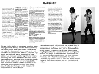 Evaluation This was the final draft of my double page spread this is also keeping in line with the black and white theme. I decided to use different images of the artists to make it more visually interesting. The photos also have an implied narrative and offer a fun quirky representation of Elektra On a double page spread most magazines will use different images of the artists, or just one image. I decided to go for a more informal interviewing style instead of the format of question answer. There is also a lot of descriptive text in the interview to make it more intimate and the reader can learn more about the artist. Its important that there is a lot of information on the double page spread because the reader wants to know about the artist. Also the images have to standout and represent what the artist is all about.  The images are different from each other they show the artists in two poses one dancing and the other screaming their aiming to show the different personalities one is wild the other a free spirit I decided to have a full length picture because I wanted to show everything about the artist because what they are wearing is also important. The images are different from the contents page and front cover they less intimidating than the front cover which as a more serious look . The shots were also taken in a studio.  The double page spread is layed out in columns like any standard magazine would have. This allows for a lot of information to be written.  