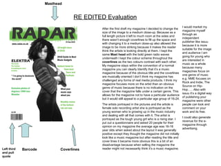 RE EDITED Evaluation After the first draft my magazine I decided to change the size of the image to a medium close-up. Because as a full length picture it left to much room at the sides and there wasn’t enough coverlines to fill up the space and with changing it to a medium close-up also allowed the image to be more striking because it makes the reader think the artists is looking directly at them. I kept the same  Mast head  with the bold green radio waves underneath I kept the colour scheme throughout the  coverlines  as the two colours contrast with each other.  My magazine stays within the convention of a normal magazine you can clearly Identify that it’s a music magazine because of the obvious title and the coverlines are musically oriented I don’t think my magazine has challenged any forms of real media products. I think my magazine focuses more on the artist than an obvious genre of music because there is no indication on the cover that the magazine falls under a certain genre. This allows for the magazine not to have a particular audience but it would still appeal to a particular age group of 16-24. The artists portrayed in the pictures and the article is female solo recording artist she is portrayed as the young woman who is growing up in the music industry and dealing with all that comes with it. The artist is portrayed as the tough young girl who is a rising star. I put out a questionnaire and asked 20 people for their opinion on my magazine the average age was 16-18 year olds when asked about the layout it was generally positive except they thought the magazine did not initially look like a music magazine but after reading the title and cover lines it became more obvious this is a bit of an disadvantage because when selling the magazine the reader might not necessarily think it’s a music magazine. Coverlines  Masthead  Barcode Left third and pull quote I would market my magazine myself through an independent publisher like issuu because it is more suitable for the image and audience I am going for young who are interested in music as a whole because many magazines focus on one genre of music e.g. NME focuses on Rock and Indie, The Source on Hip-Hop….. Also with issuu it’s a digital way of publishing your magazine were other people can look and comment on your work and its free. I could also generate revenue for the e-magazine through advertising.  