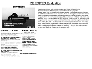 RE EDITED Evaluation I wanted the contents page to be simple and easy to read because it’s the Most important part of the magazine because it allocates the pages the  Reader needs to go to, so the writing needs to be clear. I also put the webpage you need to visit for more information on the magazine. There are the regulars which feature in every issue of the magazine but there is also the features which change with every issue of the magazine. From the previous contents page I decided to make it all black and white it was a stylistic choice I wanted to keep the black and white theme going all the way through the magazine which is unusual as you wont find a lot of black and white magazines. Also there is the picture, this adds a visual aspect to the contents page so there is more than writing.  With the contents page when I asked the people to answer my questions they thought it was clear and easy to read but I should kept the theme of green and black on the contents page as well. 