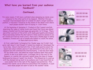 What have you learned from your audience feedback?  Continued… For some reason, I felt more confident when designing my inside cover, compared to the other parts of my digipack.  Whether this was because I had developed more of a sense for what a target audience prefers, or because it would be on the inside of the album cover where most people wouldn’t look till buying it; I don’t know. At the beginning of designing it, I looked at CDs I owned carefully absorbing the types of inside covers and found that there was almost always a booklet and the back page was generally 1 of 3 things.  There was either a picture of the artist, with really good quality and showed there was money behind the shot (which I knew would be useless to do as I found out from my front cover), there was a thanks page to family members, friends and a lot of people who helped to create the album, or there were lyrics there. At first, admittedly I attempted the ‘thanks’ page, but I didn’t feel quite right about it and thought it looked too simple so I developed the lyrics idea.  Once I started with this, I felt really positive about the layout and colour scheme used as it was different to the rest of my digipack but still contained the intertextuality.  I had two main ideas for my inside cover, and asked my target audience what they would prefer to see in an inside cover, a stronger link to the rest of the digipack, or a subtle link, and most replied along the lines of change being good as long as it wasn’t too drastic.  This allowed me to come up with two designs and go back to my audience and it was found that an even weaker link to the rest of the digipack was preferred.  This showed that subtle can be effective and without the feedback, it could have made people not want to look at the ‘booklet’ inside. lllll lllll lllll  lllll  lllll lllll lllll lllll  lllll ll = 47 lllll lllll lllll lllll lllll lllll lllll lllll lllll lllll lllll lllll lllll lllll l = 71 lllll lllll lllll lllll lllll lllll lllll ll = 37 Box 