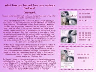 What have you learned from your audience feedback?  Continued… Now my poster went through a lot more changes that most of my other products, even the front cover.  When I first started my A2 coursework, I had a rough idea of just how I would like my work presented, though after trial and error and many setbacks I realised some weren’t realistic enough.  As stated before a main image for my front cover was not available to do, as I didn’t have the money to buy the best equipment out there, so that ruled my conventional idea out of having the artist and the title on the poster and that was it.  This then ‘stopped me in my tracks’ as I didn’t know what would be as effective and noticeable, which is where my audience feedback came in really handy.  I was completely off target where my poster was concerned as I was over complicating the matter, but as can be seen with the bottom right photograph, simplicity was the best option and most effective. My target audience pointed out that on some of my earlier posters it looked a bit too young and a couple of people suggested it reminded them off a poster they would see locally, not advertising albums.  I used this comment to my advantage and began thinking what I could change, but still I was complicating things by trying to be different.  I realised though, that if conventions didn’t work why were they so popular so why was I fighting that. In the end I began to think more simply and my target audience could not believe that it was the final article as it was so utterly different to what I began with.  I was quite proud of this reaction as it indicated to me that I was on the right lines and many people who I asked for their opinion’s stated that it was definitely something more likely to be seen in the music industry or advertised on television. lllll lllll lllll  lllll  lllll lllll lllll lllll  lllll ll = 47 lllll lllll lllll lllll lllll lllll lllll lllll lllll lllll lllll lllll lllll lllll l = 71 lllll lllll lllll lllll lllll lllll lllll ll = 37 Box 