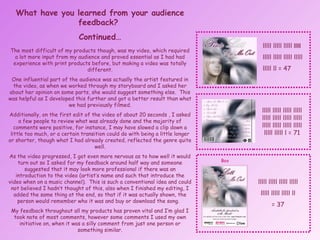 What have you learned from your audience feedback?  Continued… The most difficult of my products though, was my video, which required a lot more input from my audience and proved essential as I had had experience with print products before, but making a video was totally different. One influential part of the audience was actually the artist featured in the video, as when we worked through my storyboard and I asked her about her opinion on some parts, she would suggest something else.  This was helpful as I developed this further and got a better result than what we had previously filmed. Additionally, on the first edit of the video of about 20 seconds , I asked a few people to review what was already done and the majority of comments were positive, for instance, I may have slowed a clip down a little too much, or a certain transition could do with being a little longer or shorter, though what I had already created, reflected the genre quite well. As the video progressed, I got even more nervous as to how well it would turn out so I asked for my feedback around half way and someone suggested that it may look more professional if there was an introduction to the video (artist’s name and such that introduce the video when on a music channel).  This is such a conventional idea and could not believed I hadn’t thought of this, also when I finished my editing, I added the same thing at the end, so that if it was actually shown, the person would remember who it was and buy or download the song.  My feedback throughout all my products has proven vital and I’m glad I took note of most comments, however some comments I used my own initiative on, when it was a silly comment from just one person or something similar. lllll lllll lllll  lllll  lllll lllll lllll lllll  lllll ll = 47 lllll lllll lllll lllll lllll lllll lllll lllll lllll lllll lllll lllll lllll lllll l = 71 lllll lllll lllll lllll lllll lllll lllll ll = 37 Box 