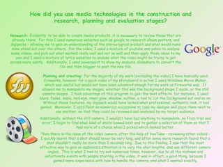 How did you use media technologies in the construction and research, planning and evaluation stages? Planning and creating:  For the majority of my work (excluding the video) I have basically used fireworks, however for a quick video of my storyboard in action I used Windows Movie Maker, which was useful but would not have been advanced enough for my work as Fireworks was.  It allowed me to manipulate my images, whether this was the background shape I made, or the still camera images.  I took advantage of this program to gain the best effects, for instance, I used blurs, fades, sepia, red-eye, inner glow, shadow, outline, a tool to cut the background out and so on.  Without these features, my digipack would have lacked what professional, authentic look, it had gained.  Moreover, I used Paint on numerous occassions to copy my designs and place them next to one another, so that they could be reviewed and analysed by my target audience. Additionally, without the still camera, I wouldn’t have had anything to manipulate, so from trial and error, I begin to find what kind of shots looked best and to gather a selection of them so that I had more of a choice when I picked which looked better. Then there is the issue of the video camera, after the help of YouTube - reviewing other videos - I quickly learnt that a shot should never be very long, and after some more research found that a shot shouldn’t really be more than 3 seconds long.  Due to this finding, I saw that the most effective way to gain an audience’s attention is to vary the shot lengths, and use different camera angles.  This is what I had to try out numerous times, however, due to all the mishaps and unfortunate events with people starring in the video, it was in affect, a good thing, because I gained more experience with how to handle the camera, and what I wanted exactly. Research:  Evidently, to be able to create media products, it is necessary to review those that are already there.  For this I used numerous websites such as google to research album posters, and digipacks – allowing me to gain an understanding of the stereotypical product and what would make mine stand out over the others.  For the video, I used a mixture of youtube and yahoo to analyse some videos, and pick out what worked really well and not so well and then apply those ideas to my own and I used a mixture of lyrics websites to analyse what the video might be trying to get across more subtly.  Additionally, I used powerpoint to show my analysis, slideshare to convert the file and then blogger to post the new file. 