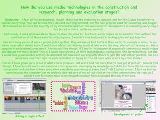 How did you use media technologies in the construction and research, planning and evaluation stages? Evaluating:  After all the development, though, there was the evaluating to consider, and for this I used PowerPoint to analyse everything, YouTube to show the video and each improvement, but the main program used for evaluating, was Blogger.  This allowed me to store the majority of my information whether this was research, developments or evaluating everything I had placed on there, mainly my products.  Additionally, I used Windows Media Player to show the video for feedback, which helped me to evaluate it but without the combination of all these websites and programs, I wouldn’t have had products looking quite well put together.  Like with many pieces of work a person puts together, they will always find faults in their work, for example in mine, for my inside cover after looking back, I would have added the finishing touch of who wrote the song, who edited the song etc. like a completely professional cover would.  Having said this though, if I was in the industry of repeatedly carrying out media videos and designs for music covers, then a) I would have grown a lot more knowledgeable, saving more time on researching, but also I would have grown quicker with my development and have been working with others to gain the best effect possible; and b) I would only have that topic to work on instead of trying to fit a lot more work in with my other studies.  Overall, I have grown quite proud of what I have produced, but wish I had had more time to have got it perfect.  Despite this though, I have learned how to use numerous other programs, developing my knowledge and skills, but have also become more independent and also how to keep going when everything goes wrong as every time I felt I gained ground, I lost my footing again because the computer lost my analysis, deleted part of my edited video or the video camera ruined my tape, so I wouldn’t wish to change much as my products wouldn’t have developed this way other wise. Adding a ripple effect Development of poster 