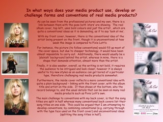 In what ways does your media product use, develop or challenge forms and conventions of real media products? As can be seen from the professional pictures and my own, there is a link between them with the pose both ‘stars’ are showing.  The real album cover, top left, uses bold colours and just the artist , which are quite a conventional ideas as it is demanding, as if to say ‘look at me’. With my front cover, however, there is the conventional idea of the artist being present on the front, though it is unconventional at how weak the image is compared to Pixie Lott’s.  For instance, the picture (to follow conventions) would fill up most of the cover space, but due to cheaper technology, it would have been almost impossible to carry out.  Additionally, there would usually be a ‘plainish’ background behind the artist, whereas in mine, there is a shape that demands attention, almost more than the artist. Finally, it is also weaker, overall, as the writing is not bold, it requires the audience to be intrigued and look closer, however it is always useful to try new styles as an audience can get bored of a particular type, therefore challenging real media products somewhat. Furthermore, the inside cover reflects a more conventional idea with quite a plain background – linking with the front cover, with the album title and artist on the side.  It then shows at the bottom, who the record belongs to, and the usual details that can be seen on many real media products such as Pixie Lott’s own.  The main challenge to conventions with my back cover, is that the song titles are split in half whereas many conventional back covers list their song titles on one side.  This could be argued that I am attempting to develop conventions, by combining conventional (e.g. carrying through with the type face used on the front cover) and unconventional ideas (splitting the song titles in half). 