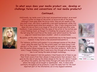 In what ways does your media product use, develop or challenge forms and conventions of real media products? Continued… Additionally, my inside cover is the most unconventional product, as on most there is either an image of the artist, or lyrics on one of the songs.  Although I have gone down the lyrics route, they are not usually on the very back cover, and there is generally a very plain background, unlike this that in my opinion would draw more people in.  Also, I have integrated both ideas into one as there is an image of the artist as well and after some feedback, it was commented that the name of the artist at the bottom was a nice finishing touch, as though it is finishing the ‘program’ seen as it is the last song that is written on the inside cover (which would be the back page as it would have been a booklet – which is conventional). My poster, on the other hand, is very conventional due to the layout mainly, however it may factor a few unconventional points in. For instance, on Pixie Lott’s poster it is an enlarged version of the album cover, using the same font for the artist’s name, but down sizing it and placing it in the corner.  This allows the public to recognise straight away who the poster/album belongs to, due to the other products.  With this in mind, I began thinking of how I could carry this through with my design due to not having the same strength technology. After all the research I did into posters, I had found a lot of them re-use their front covers from their albums to help promote their product, this gave me the idea of placing the whole design on the top  bit, where it would not affect the quality, and then follow through with some details as to where the songs can be bought or downloaded.  Also, to show some continuity throughout all my products, I used the same font for the most important part of the information, as is in my digipack somehow. 